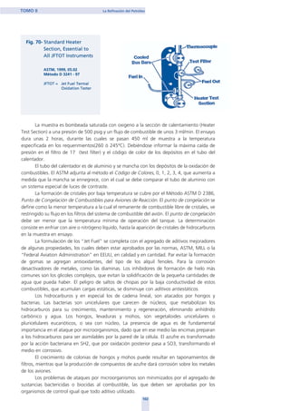 La muestra es bombeada saturada con oxigeno a la sección de calentamiento (Heater
Test Section) a una presión de 500 psig y un flujo de combustible de unos 3 ml/min. El ensayo
dura unas 2 horas, durante las cuales se pasan 450 ml de muestra a la temperatura
especificada en los requerimientos(260 ó 245ºC). Debiéndose informar la máxima caída de
presión en el filtro de 17 (test filter) y el código de color de los depósitos en el tubo del
calentador.
El tubo del calentador es de aluminio y se mancha con los depósitos de la oxidación de
combustibles. El ASTM adjunta al método el Código de Colores, 0, 1, 2, 3, 4, que aumenta a
medida que la mancha se ennegrece, con el cual se debe comparar el tubo de aluminio con
un sistema especial de luces de contraste.
La formación de cristales por baja temperatura se cubre por el Método ASTM D 2386,
Punto de Congelación de Combustibles para Aviones de Reacción. El punto de congelación se
define como la menor temperatura a la cual el remanente de combustible libre de cristales, ve
restringido su flujo en los filtros del sistema de combustible del avión. El punto de congelación
debe ser menor que la temperatura mínima de operación del tanque. La determinación
consiste en enfriar con aire o nitrógeno líquido, hasta la aparición de cristales de hidrocarburos
en la muestra en ensayo.
La formulación de los “Jet Fuel” se completa con el agregado de aditivos mejoradores
de algunas propiedades, los cuales deben estar aprobados por las normas, ASTM, MILL o la
“Federal Aviation Administration” en EEUU, en calidad y en cantidad. Par evitar la formación
de gomas se agregan antioxidantes, del tipo de los alquil fenoles. Para la corrosión
desactivadores de metales, como las diaminas. Los inhibidores de formación de hielo más
comunes son los glicoles complejos, que evitan la solidificación de la pequeña cantidades de
agua que pueda haber. El peligro de saltos de chispas por la baja conductividad de estos
combustibles, que acumulan cargas estáticas, se disminuye con aditivos antiestáticos.
Los hidrocarburos y en especial los de cadena lineal, son atacados por hongos y
bacterias. Las bacterias son unicelulares que carecen de núcleos, que metabolizan los
hidrocarburos para su crecimiento, mantenimiento y regeneración, eliminando anhídrido
carbónico y agua. Los hongos, levaduras y mohos, son vegetaloides unicelulares o
pluricelulares eucarióticos, o sea con núcleo, La presencia de agua es de fundamental
importancia en el ataque por microorganismos, dado que en ese medio las encimas preparan
a los hidrocarburos para ser asimilables por la pared de la célula. El azufre es transformado
por la acción bacteriana en SH2, que por oxidación posterior pasa a SO3, transformando el
medio en corrosivo.
El crecimiento de colonias de hongos y mohos puede resultar en taponamientos de
filtros, mientras que la producción de compuestos de azufre dará corrosión sobre los metales
de los aviones.
Los problemas de ataques por microorganismos son minimizados por el agregado de
sustancias bactericidas o biocidas al combustible, las que deben ser aprobadas por los
organismos de control igual que todo aditivo utilizado.
102
TOMO II La Refinación del Petróleo
home
 