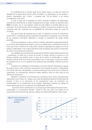 El cumplimiento de la primera gota de los valores típicos y el diez por ciento de
destilado de la especificación oficial, están vinculados a la vaporización en los equipos a
presión; calentadores tipo “Primus” y lámparas tipo “Sol de Noche” o de camisa
incandescente, entre otros.
El color se logra por el agregado de anilina, teniendo el objetivo de individualizar
claramente el contenido de un envase transparente en el hogar. Siempre se identificó como
ROJO al kerosén, por lo cual cualquier cambio de color debería ser evitado dado el uso y
costumbre. Al ojo del ama de casa el solvente es incoloro y el queroseno siempre fue rojo,
manipular estas dos sustancias con la posibilidad de confundirse puede ser causal de
accidentes.
Con igual sentido de seguridad que el color, se especifica el punto de inflamación,
mínimo 38 ºC, considerando que los recipientes con queroseno se manipulan en las cercanías
de los artefactos encendidos, llegándose a cometer la imprudencia de cargar estufas
prendidas.
Como los quemadores, ya sean a mecha o a presión, descargan los gases generalmente
en el interior de las habitaciones donde se cocina o se calefacciona, el contenido de azufre se
limita para evitar o disminuir los malos olores. Quedan exceptuados los equipos con tiro al
exterior o balanceado, en los cuales la afectación sería la oxidación que causan lo compuestos
de azufre y la contaminación ambiental.
Las cualidades de combustión de los querosenos (método usado también para los aero
– querosenes), se miden por el punto de humeo. El ensayo consiste en quemar en una
lámpara estándar, que permite variar la altura de la mecha, el combustible en ensayo,
tomando nota de la altura de mecha que produce humo en ese equipo. La altura de mecha,
por ejemplo 20 mm, es una indicación de la tendencia del combustible a difundir humos en
la llama.
El máximo en la destilación ASTM colabora a mantener bajo los hidrocarburos capaces
de producir humo, como a facilitar la vaporización en los equipos de presión. La densidad es
una función del corte y del petróleo, su aumento disminuye el punto de humo y dificulta la
vaporización, en contraposición aumenta el poder calorífico, como en otros casos es una
relación de compromiso.
Mantener un producto en el mercado que no produzca humo, olores, que queme por
vaporización o por mecha, etc., obliga a usar cortes de destilación directa en la fabricación de
kerosén. Si bien no se mencionan en las características vistas, los aromáticos son
fundamentales en el cumplimiento de los ensayos, debiéndose mantener por debajo de
ciertos valores para que no se produzcan humos(alrededor del 20%).
El punto de humo correlaciona con un ensayo que suele especificarse para los aero –
combustibles, el “Luminometer Number” ASTM D 1740, que cubre una medida de las
características de transmisión de calor por radiación de la llama del espécimen bajo ensayo.
104
TOMO II La Refinación del Petróleo
home
 
