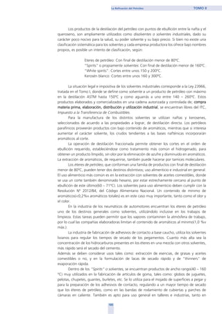 Los productos de la destilación del petróleo con puntos de ebullición entre la nafta y el
queroseno, son ampliamente utilizados como disolventes o solventes industriales, dado su
carácter poco nocivo para la salud, su poder solvente y su bajo precio. Si bien no existe una
clasificación sistemática para los solventes y cada empresa productora los ofrece bajo nombres
propios, es posible un intento de clasificación, según:
Eteres de petróleo: Con final de destilación menor de 80ºC.
“Spirits” o propiamente solventes: Con final de destilación menor de 160ºC.
“White spirits”: Cortes entre unos 150 y 200ºC.
Kerosén blanco: Cortes entre unos 160 y 300ºC.
La situación legal e impositiva de los solventes industriales corresponde a la Ley 23966,
tratada en el Tomo I, donde se define como solvente a un producto de petróleo con máximo
en la destilación ASTM hasta 150ºC y como aguarrás a uno entre 140 – 260ºC. Estos
productos elaborados y comercializados en una cadena autorizada y controlada de; compra
materia prima, elaboración, distribución y utilización industrial, se encuentran libres del ITC,
Impuesto a la Transferencia de Combustibles.
Para la manufactura de los distintos solventes se utilizan naftas y kerosenes,
seleccionados de acuerdo a las propiedades a lograr, de destilación directa. Los petróleos
parafínicos proveerán productos con bajo contenido de aromáticos, mientras que si interesa
aumentar el carácter solvente, los crudos tendientes a las bases nafténicas incorporarán
aromáticos al corte.
La operación de destilación fraccionada permite obtener los cortes en el orden de
ebullición requerido, estableciéndose como tratamiento más común el hidrogenado, para
obtener un producto límpido, sin olor por la eliminación de azufre y disminuido en aromáticos.
La extracción de aromáticos, de requerirse, también puede hacerse por tamices moleculares.
Los éteres de petróleo, que conforman una familia de productos con final de destilación
menor de 80ºC, pueden tener dos destinos distintivos; uso alimenticio e industrial en general.
El uso alimenticio más común es en la extracción con solventes de aceites comestibles, donde
se usa un corte también denominado hexano, por estar estrechamente cercano al punto de
ebullición de este último(60 – 71ºC). Los solventes para uso alimenticio deben cumplir con la
Resolución Nº 2012/84, del Código Alimentario Nacional. Un contenido de mínimo de
aromáticos(<0,2%v aromáticos totales) es en este caso muy importante, tanto como el olor y
el color.
En la industria de los neumáticos de automotores encuentran los éteres de petróleo
uno de los destinos generales como solventes, utilizándolo inclusive en los trabajos de
limpieza. Estas tareas pueden permitir que los vapores contaminen la atmósfera de trabajo,
por lo cual las compañías elaboradoras limitan el contenido de aromáticos al mínimo(1,0 %v
máx.).
La industria de fabricación de adhesivos de contacto a base caucho, utiliza los solventes
livianos para regular los tiempos de secado de los pegamentos. Cuanto más alta sea la
concentración de los hidrocarburos presentes en los éteres en una mezcla con otros solventes,
más rápido será el secado del cemento.
Además se deben considerar usos tales como: extracción de esencias, de grasas y aceites
comestibles o no, y en la formulación de lacas de secado rápido y de "thinners" de
evaporación rápida.
Dentro de los “Spirits” o solventes, se encuentran productos de ancho rango(40 – 160
ºC) muy utilizados en la fabricación de artículos de goma, tales como: globos de juguetes,
pelotas, chupetes, guantes, burletes, etc. Se lo utiliza para el mojado de superficies a pegar y
para la preparación de los adhesivos de contacto, regulando a un mayor tiempo de secado
que los éteres de petróleo, como en las bandas de rodamiento de cubiertas y parches de
cámaras en caliente. También es apto para uso general en talleres e industrias, tanto en
105
La Refinación del Petróleo TOMO II
home
 