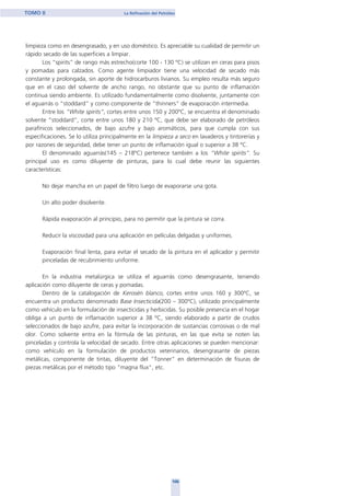 limpieza como en desengrasado, y en uso doméstico. Es apreciable su cualidad de permitir un
rápido secado de las superficies a limpiar.
Los “spirits” de rango más estrecho(corte 100 - 130 ºC) se utilizan en ceras para pisos
y pomadas para calzados. Como agente limpiador tiene una velocidad de secado más
constante y prolongada, sin aporte de hidrocarburos livianos. Su empleo resulta más seguro
que en el caso del solvente de ancho rango, no obstante que su punto de inflamación
continua siendo ambiente. Es utilizado fundamentalmente como disolvente, juntamente con
el aguarrás o “stoddard” y como componente de "thinners" de evaporación intermedia.
Entre los “White spirits”, cortes entre unos 150 y 200ºC, se encuentra el denominado
solvente “stoddard”, corte entre unos 180 y 210 ºC, que debe ser elaborado de petróleos
parafínicos seleccionados, de bajo azufre y bajo aromáticos, para que cumpla con sus
especificaciones. Se lo utiliza principalmente en la limpieza a seco en lavaderos y tintorerías y
por razones de seguridad, debe tener un punto de inflamación igual o superior a 38 ºC.
El denominado aguarrás(145 – 218ºC) pertenece también a los “White spirits”. Su
principal uso es como diluyente de pinturas, para lo cual debe reunir las siguientes
características:
No dejar mancha en un papel de filtro luego de evaporarse una gota.
Un alto poder disolvente.
Rápida evaporación al principio, para no permitir que la pintura se corra.
Reducir la viscosidad para una aplicación en películas delgadas y uniformes.
Evaporación final lenta, para evitar el secado de la pintura en el aplicador y permitir
pinceladas de recubrimiento uniforme.
En la industria metalúrgica se utiliza el aguarrás como desengrasante, teniendo
aplicación como diluyente de ceras y pomadas.
Dentro de la catalogación de Kerosén blanco, cortes entre unos 160 y 300ºC, se
encuentra un producto denominado Base Insecticida(200 – 300ºC), utilizado principalmente
como vehículo en la formulación de insecticidas y herbicidas. Su posible presencia en el hogar
obliga a un punto de inflamación superior a 38 ºC, siendo elaborado a partir de crudos
seleccionados de bajo azufre, para evitar la incorporación de sustancias corrosivas o de mal
olor. Como solvente entra en la fórmula de las pinturas, en las que evita se noten las
pinceladas y controla la velocidad de secado. Entre otras aplicaciones se pueden mencionar:
como vehículo en la formulación de productos veterinarios, desengrasante de piezas
metálicas, componente de tintas, diluyente del "Tonner" en determinación de fisuras de
piezas metálicas por el método tipo "magna flux", etc.
106
TOMO II La Refinación del Petróleo
home
 