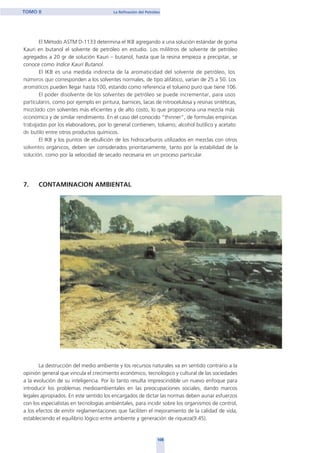 El Método ASTM D-1133 determina el IKB agregando a una solución estándar de goma
Kauri en butanol el solvente de petróleo en estudio. Los mililitros de solvente de petróleo
agregados a 20 gr de solución Kauri – butanol, hasta que la resina empieza a precipitar, se
conoce como Indice Kauri Butanol.
El IKB es una medida indirecta de la aromaticidad del solvente de petróleo, los
números que corresponden a los solventes normales, de tipo alifático, varían de 25 a 50. Los
aromáticos pueden llegar hasta 100, estando como referencia el tolueno puro que tiene 106.
El poder disolvente de los solventes de petróleo se puede incrementar, para usos
particulares, como por ejemplo en pintura, barnices, lacas de nitrocelulosa y resinas sintéticas,
mezclado con solventes más eficientes y de alto costo, lo que proporciona una mezcla más
económica y de similar rendimiento. En el caso del conocido “thinner”, de formulas empíricas
trabajadas por los elaboradores, por lo general contienen, tolueno, alcohol butílico y acetato
de butilo entre otros productos químicos.
El IKB y los puntos de ebullición de los hidrocarburos utilizados en mezclas con otros
solventes orgánicos, deben ser considerados prioritariamente, tanto por la estabilidad de la
solución, como por la velocidad de secado necesaria en un proceso particular.
7. CONTAMINACION AMBIENTAL
La destrucción del medio ambiente y los recursos naturales va en sentido contrario a la
opinión general que vincula el crecimiento económico, tecnológico y cultural de las sociedades
a la evolución de su inteligencia. Por lo tanto resulta imprescindible un nuevo enfoque para
introducir los problemas medioambientales en las preocupaciones sociales, dando marcos
legales apropiados. En este sentido los encargados de dictar las normas deben aunar esfuerzos
con los especialistas en tecnologías ambiéntales, para incidir sobre los organismos de control,
a los efectos de emitir reglamentaciones que faciliten el mejoramiento de la calidad de vida,
estableciendo el equilibrio lógico entre ambiente y generación de riqueza(9.45).
108
TOMO II La Refinación del Petróleo
home
 