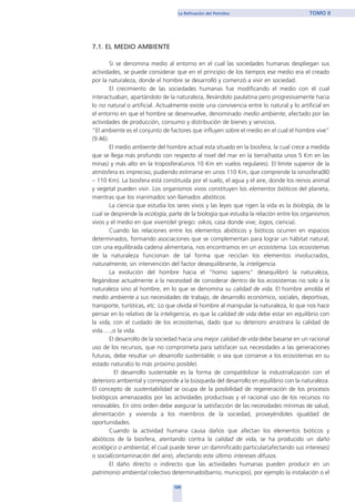 7.1. EL MEDIO AMBIENTE
Si se denomina medio al entorno en el cual las sociedades humanas despliegan sus
actividades, se puede considerar que en el principio de los tiempos ese medio era el creado
por la naturaleza, donde el hombre se desarrolló y comenzó a vivir en sociedad.
El crecimiento de las sociedades humanas fue modificando el medio con el cual
interactuaban, apartándolo de la naturaleza, llevándolo paulatina pero progresivamente hacia
lo no natural o artificial. Actualmente existe una convivencia entre lo natural y lo artificial en
el entorno en que el hombre se desenvuelve, denominado medio ambiente, afectado por las
actividades de producción, consumo y distribución de bienes y servicios.
“El ambiente es el conjunto de factores que influyen sobre el medio en el cual el hombre vive”
(9.46).
El medio ambiente del hombre actual esta situado en la biosfera, la cual crece a medida
que se llega más profundo con respecto al nivel del mar en la tierra(hasta unos 5 Km en las
minas) y más alto en la troposfera(unos 10 Km en vuelos regulares). El límite superior de la
atmósfera es impreciso, pudiendo estimarse en unos 110 Km, que comprende la ionosfera(80
– 110 Km). La biosfera está constituida por el suelo, el agua y el aire, donde los reinos animal
y vegetal pueden vivir. Los organismos vivos constituyen los elementos bióticos del planeta,
mientras que los inanimados son llamados abióticos.
La ciencia que estudia los seres vivos y las leyes que rigen la vida es la biología, de la
cual se desprende la ecología, parte de la biología que estudia la relación entre los organismos
vivos y el medio en que viven(del griego: oikos, casa donde vive; logos, ciencia).
Cuando las relaciones entre los elementos abióticos y bióticos ocurren en espacios
determinados, formando asociaciones que se complementan para lograr un hábitat natural,
con una equilibrada cadena alimentaria, nos encontramos en un ecosistema. Los ecosistemas
de la naturaleza funcionan de tal forma que reciclan los elementos involucrados,
naturalmente, sin intervención del factor desequilibrante, la inteligencia.
La evolución del hombre hacia el “homo sapiens” desequilibró la naturaleza,
llegándose actualmente a la necesidad de considerar dentro de los ecosistemas no solo a la
naturaleza sino al hombre, en lo que se denomina su calidad de vida. El hombre amolda el
medio ambiente a sus necesidades de trabajo, de desarrollo económico, sociales, deportivas,
transporte, turísticas, etc. Lo que olvida el hombre al manipular la naturaleza, lo que nos hace
pensar en lo relativo de la inteligencia, es que la calidad de vida debe estar en equilibrio con
la vida, con el cuidado de los ecosistemas, dado que su deterioro arrastrara la calidad de
vida.....,o la vida.
El desarrollo de la sociedad hacia una mejor calidad de vida debe basarse en un racional
uso de los recursos, que no comprometa para satisfacer sus necesidades a las generaciones
futuras, debe resultar un desarrollo sustentable, o sea que conserve a los ecosistemas en su
estado natural(o lo más próximo posible).
El desarrollo sustentable es la forma de compatibilizar la industrialización con el
deterioro ambiental y corresponde a la búsqueda del desarrollo en equilibrio con la naturaleza.
El concepto de sustentabilidad se ocupa de la posibilidad de regeneración de los procesos
biológicos amenazados por las actividades productivas y el racional uso de los recursos no
renovables. En otro orden debe asegurar la satisfacción de las necesidades mínimas de salud,
alimentación y vivienda a los miembros de la sociedad, proveyéndoles igualdad de
oportunidades.
Cuando la actividad humana causa daños que afectan los elementos bióticos y
abióticos de la biosfera, atentando contra la calidad de vida, se ha producido un daño
ecológico o ambiental, el cual puede tener un damnificado particular(afectando sus intereses)
o social(contaminación del aire), afectando este último intereses difusos.
El daño directo o indirecto que las actividades humanas pueden producir en un
patrimonio ambiental colectivo determinado(barrio, municipio), por ejemplo la instalación o el
109
La Refinación del Petróleo TOMO II
home
 
