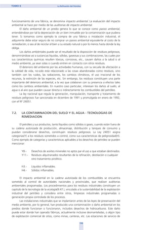 funcionamiento de una fábrica, se denomina impacto ambiental. La evaluación del impacto
ambiental se hace por medio de las auditorias de impacto ambiental.
El daño ambiental de un predio genera lo que se conoce como pasivo ambiental,
entendiéndose por tal la depreciación de un bien inmueble por la contaminación que pudiera
tener. Si tomamos como ejemplo la compra de una fábrica o instalación industrial, el
adquirente debe estar seguro de no comprar un pasivo ambiental equivalente al costo de la
remediación, o sea al de reciclar el bien a su estado natural o por lo menos hasta donde la ley
obliga.
Los daños ambiéntales puede ser el resultado de la disposición de residuos peligrosos,
denominándose así a sustancias líquidas, sólidas, gaseosas y sus combinaciones, las cuales por
sus características químicas resulten tóxicas, corrosivas, etc., causen daños a la salud o al
medio ambiente, ya sean solas o cuando entren en contacto con otros residuos.
El deterioro del ambiente por las actividades humanas, con su secuela de afectación a
la calidad de vida, no-solo está relacionado a las cosas abandonadas como residuos, sino
también con los ruidos, las radiaciones, los cambios climáticos, el uso irracional de los
recursos, la extinción de las especies, etc. Sin embargo, los residuos constituyen una parte
importante del deterioro ambiental, a la vez que colaboran con su presencia a efectos tales
como los cambios ambientales. En nuestro caso particular, interesan los daños al suelo, al
agua o al aire que pueden causar directa o indirectamente los combustibles del petróleo.
La ley nacional que regula la generación, manipulación, transporte y tratamiento de
residuos peligrosos fue sancionada en diciembre de 1991 y promulgada en enero de 1992,
con el Nº 24051.
7.2. LA CONTAMINACION DEL SUELO Y EL AGUA - TECNOLOGIAS DE
REMEDIACION
El petróleo y sus productos, tanto líquidos como sólidos o gases, cuando están fuera de
su cadena autorizada de producción, almacenaje, distribución y tanques de consumo y
puedan considerarse desechos, constituyen residuos peligrosos. La Ley 24051 asigna
categorías(Y) a los residuos sometidos a control, como sus características de peligrosidad(H).
Como ejemplo de categorías y características aplicables a los desechos de petróleo se pueden
mencionar:
Y8.- Desechos de aceites minerales no aptos par el uso a que estaban destinados.
Y11.- Residuos alquitranados resultantes de la refinación, destilación o cualquier
otro tratamiento pirolítico.
H3.- Líquidos inflamables.
H4.- Sólidos inflamables.
El impacto ambiental en la cadena autorizada de los combustibles se encuentra
sometido al control de autoridades nacionales y provinciales, que realizan auditorias
ambientales programadas. Los procedimientos para los residuos industriales constituyen un
capitulo de la tecnología de la ecología(9.47.), vinculado a la sustentabilidad de la explotación
industrial del petróleo y considera entre otros, limpiezas industriales programadas o
generación propia controlada de los procesos.
Las instalaciones industriales que se implantaron antes de las leyes de preservación del
medio ambiente, por lo general, han producido una contaminación o daño ambiental en los
predios donde funcionan o funcionaron, incluidos desechos de hidrocarburos. Este daño
puede estar donde han operado fábricas, actualmente inclusive desmanteladas, o algún tipo
de explotación comercial de sitios, como minas, canteras, etc. Las estaciones de servicio de
110
TOMO II La Refinación del Petróleo
home
 