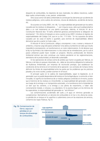 despacho de combustibles, los depósitos de esos materiales, los talleres mecánicos, suelen
dejar suelos contaminados, o sea, pasivos ambientales.
Otra causa común de daños ambientales lo constituyen los derrames por accidentes de
residuos peligrosos, como vuelcos de camiones, roturas de oleoductos, accidentes de barcos
etc.
De acuerdo con la ley 24051, Art. 48, “La responsabilidad del generador por los daños
causados por los residuos no desaparece.....”, por ninguna causa, salvo que la peligrosidad se
deba a un mal tratamiento en una planta autorizada. Además, el Articulo 41 de la
Constitución Nacional dice “El daño ambiental generara prioritariamente la obligación de
recomponer”. Por último el triángulo se cierra cuando la Ley 24051 introduce el régimen de
responsabilidades del Código Civil, que en su Art. 1113 dice: “En los supuestos de daños
causados por las cosas el dueño o guardián, para eximirse de responsabilidad, deberá
demostrar que de su parte no hubo culpa: .....”.
El Articulo 41 de la Constitución, obliga a recomponer, o sea, a sanear y restaurar el
ambiente, a hacerse cargo del pasivo ambiental. Si los daños al ambiente son tales que resulta
imposible la recomposición, se transformará en un costo indemnizatorio. Es de destacar que
la ley no fija límites a las indemnizaciones ni a los costos de las remediaciones, por lo cual el
pasivo ambiental puede hacer inviable un proyecto. Muchos profesionales de Derecho
Ambiental estiman que esto constituye una materia pendiente en las reglamentaciones,
atentatorio de la productividad y el desarrollo sustentable.
En las operaciones de compra–venta de predios que fueron ocupados por fábricas, ex
fábricas o de lotes en parques industriales, etc., debe ser de práctica obligatoria la realización
de Auditorias Ambientales, por empresas de reconocido prestigio, que establezcan las
condiciones de los terrenos en el momento de la operación. Los contratos de Compra–Venta
definirán los límites de responsabilidad entre las partes por los problemas que las prácticas
pasadas y los vicios ocultos, puedan acarrear en el futuro.
El principal sujeto en la cadena de responsabilidades, según la legislación, es el
generador, que no puede desprenderse del residuo en forma legal alguna. La venta de un bien
inmueble, no significa la transferencia de un residuo peligroso contenido en el mismo, puesto
que el dominio de los residuos es intransferible. La responsabilidad del generador continúa
aun luego de la entrega a un transportista autorizado, a la transferencia de la titularidad de
un bien que los contiene, a la entrega a una planta de tratamiento, a haber sido
correctamente tratado, e inclusive, a su abandono. En la practica legal y en los términos de
los especialistas, la responsabilidad del generador es “ad infinitum”.
Las contaminaciones accidentales del suelo y el agua en términos generales se
complementan. Normalmente un derrame de combustible en el mar o rió, afecta las costas.
La pérdida de un tanque en la superficie o subterráneo como en las estaciones de servicios,
contamina las napas freáticas, Fig 72.
111
La Refinación del Petróleo TOMO II
111
home
 