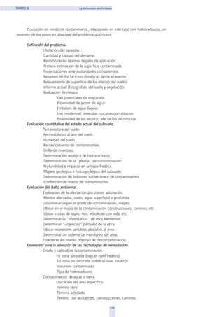 Producido un incidente contaminante, relacionado en este caso con hidrocarburos, un
resumen de los pasos en abordaje del problema podría ser:
Definición del problema.
Ubicación del episodio.
Cantidad y calidad del derrame.
Revisión de las Normas Legales de aplicación.
Primera estimación de la superficie contaminada.
Presentaciones ante Autoridades competentes.
Resumen de los factores climáticos desde el evento.
Relevamiento de superficie de los efectos del vuelco.
Informe actual (fotografías) del suelo y vegetación.
Evaluación de riesgos:
Vías potenciales de migración.
Proximidad de pozos de agua.
Embalses de agua (lagos).
Uso residencial, viviendas cercanas con sótanos.
Proximidad de los vecinos, afectación reconocida.
Evaluación cuantitativa del estado actual del subsuelo.
Temperatura del suelo.
Permeabilidad al aire del suelo.
Humedad del suelo.
Reconocimiento de contaminantes.
Grilla de muestreo.
Determinación analítica de hidrocarburos.
Determinación de la "pluma" de contaminación.
Profundidad e impacto en la napa freática.
Mapeo geológico e hidrogeológico del subsuelo.
Determinación de bolsones subterráneos de contaminantes.
Confección de mapas de contaminación.
Evaluación del daño ambiental.
Evaluación de la afectación por zonas, saturación.
Medios afectados, suelo, agua superficial o profunda.
Discriminar según el grado de contaminación, mapeo.
Ubicar en el mapa de la contaminación construcciones, caminos, etc..
Ubicar costas de lagos, ríos, arboledas con vida, etc.
Determinar la "importancia" de esos elementos.
Determinar "urgencias" parciales de la obra.
Ubicar receptores sensibles aledaños al área.
Determinar un sistema de monitoreo del área.
Establecer los niveles objetivo de descontaminación.
Elementos para la selección de las Tecnologíaas dde remeddiaación.
Grado y calidad de la contaminación:
En zona saturada (bajo el nivel freático).
En zona no saturada (sobre el nivel freático).
Volumen contaminado.
Tipo de hidrocarburos
Contaminación de agua o tierra.
Ubicación del área especifica:
Terreno libre.
Terreno arbolado.
Terreno con accidentes, construcciones, caminos.
112
TOMO II La Refinación del Petróleo
home
 