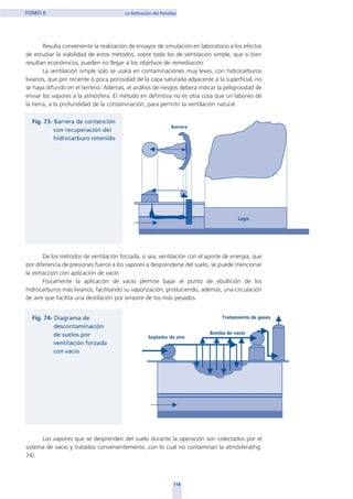 Resulta conveniente la realización de ensayos de simulación en laboratorio a los efectos
de estudiar la viabilidad de estos métodos, sobre todo los de ventilación simple, que si bien
resultan económicos, pueden no llegar a los objetivos de remediación.
La ventilación simple solo se usará en contaminaciones muy leves, con hidrocarburos
livianos, que por reciente o poca porosidad de la capa saturada adyacente a la superficial, no
se haya difundo en el terreno. Además, el análisis de riesgos deberá indicar la peligrosidad de
enviar los vapores a la atmósfera. El método en definitiva no es otra cosa que un laboreo de
la tierra, a la profundidad de la contaminación, para permitir la ventilación natural.
De los métodos de ventilación forzada, o sea, ventilación con el aporte de energía, que
por diferencia de presiones fuerce a los vapores a desprenderse del suelo, se puede mencionar
la extracción con aplicación de vacío.
Físicamente la aplicación de vacío permite bajar el punto de ebullición de los
hidrocarburos más livianos, facilitando su vaporización, produciendo, además, una circulación
de aire que facilita una destilación por arrastre de los más pesados.
Los vapores que se desprenden del suelo durante la operación son colectados por el
sistema de vacío y tratados convenientemente, con lo cual no contaminan la atmósfera(Fig.
74).
114
TOMO II La Refinación del Petróleo
home
 