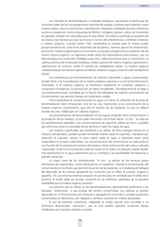 115
La Refinación del Petróleo TOMO II
Los métodos de biorremediación, o métodos biológicos, aprovechan el hecho que las
funciones vitales de los microorganismos necesitan de energía y carbono para sintetizar nueva
materia celular, para su crecimiento y reproducción. Pequeñas cantidades de otros elementos
químicos inorgánicos, como compuestos de fósforo, nitrógeno, potasio, calcio, etc.(nutrientes
en general), también son esenciales para la vida celular. El carbono constituye el esqueleto de
las células y las fuentes para que las mismas lo tomen del ambientes son; anhídrido carbónico
y materia orgánica. Cuando toman CO2, (autótrofos) la energía para la síntesis puede
proporcionarla el sol, como en la fotosíntesis de las plantas, mientras que en los heterótrofos,
que toman materia orgánica para el crecimiento, la energía la proporciona la oxidación de esa
misma materia orgánica. La ingeniería celular utiliza los hidrocarburos para producir, por un
lado energía en la combustión biológica y por otro, cadenas proteicas para su crecimiento. La
cadena continua de combustión biológica, síntesis química de materia orgánica, generación y
regeneración de enzimas, recibe el nombre de metabolismo celular. La materia orgánica
metabolizada por las bacterias genera anhídrido carbónico y agua, productos del metabolismo
celular.
Los tratamientos por biorremediación de residuos industriales o aguas contaminadas,
pueden llevar a la mineralización de la materia orgánica expuesta o a una biotransformación
intermedia. Si el carbono orgánico se transforma totalmente en anhídrido carbónico y
compuestos inorgánicos, la biorreacción se habrá completado. Tecnológicamente se llega a
una biotransformación, acordada por la fijación de estándares de máxima concentración de
contaminantes, que permita tiempos de tratamiento viables.
Tanto tratándose de contaminaciones en agua o en tierra, la utilización de técnicas de
biorremediación tiene limitaciones. Una de las más importantes es la concentración de la
materia orgánica contaminante, que será el sustrato de las bacterias, la cual no deberá
exceder de unas 10000 ppm en carbono orgánico.
Los procedimientos de biorremediación en los lugares originales de la contaminación o
acumulación de los residuos, se los suele mencionar con la frase latina “in situ”. Se trata de
los procedimientos aplicados a las contaminaciones de superficie, piletas de tierra o aquellas
que afecta las zonas no saturadas de los terrenos o sobre las napas de agua.
Los residuos superficiales, por accidente o en piletas de tierra (antigua técnica en la
industria del petróleo), pueden quedar formando mantos sobre la superficie, impregnar por
adsorción el subsuelo, saturar la zona capilar sobre la napa, o disolverse tanto como
suspenderse en el agua subterránea. Las concentraciones del contaminante en cada parte es
una función de la composición química del residuo y de la conformación del suelo y subsuelo
involucrado. Si bien la concentración suele ser mayor en el suelo o el subsuelo, puede resultar
más significativa en el agua subterránea por su movilidad y las posibilidades de esparcirse a
grandes distancias.
La mayor parte de las remediaciones “in situ” se aplican en los terrenos previa
eliminación de materia libre, como hidrocarburos en superficie. Estando la concentración del
contaminante en los limites que permiten la acción de las bacterias, se completará el triángulo
del desarrollo de las mismas agregando los nutrientes que le falten al sustrato, oxigeno y
agua(Fig. 75). Las encimas externas preparan el sustrato para ser asimilado por la célula de la
bacteria, el medio debe ser acuoso, actuando en las interfaces valiéndose de la pequeña
solubilidad que la materia orgánica presenta.
Las bacterias que se utilizan en las biorremediaciones, generalmente pertenecen a las
llamadas “autóctonas”, o sea propias del terreno contaminado. Las colonias se pueden
desarrollar en el mismo terreno por aireación y agregado de nutrientes o, pueden prepararse
concentrados en laboratorio, por repiques o siembras sucesivas en medios apropiados.
El uso de bacterias autóctonas, adaptadas al medio natural, esta vinculado a un
fenómeno denominado “activación”, por el cual pueden aparecer sustancias tóxicas
metalizadas por bacterias extrañas al medio.
home
 