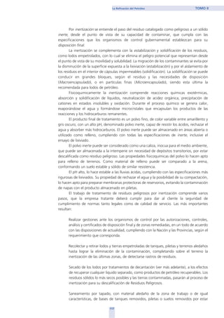 Por inertización se entiende el paso del residuo catalogado como peligroso a un sólido
inerte, desde el punto de vista de su capacidad de contaminar, que cumpla con las
especificaciones que los organismos de control gubernamental establezcan para su
disposición final.
La inertización se complementa con la estabilización y solidificación de los residuos,
como lodos empetrolados, con lo cual se elimina el peligro potencial que representan desde
el punto de vista de su movilidad y solubilidad. La migración de los contaminantes se evita por
la disminución de la superficie expuesta a la lixiviación (estabilización) y por el aislamiento de
los residuos en el interior de cápsulas impermeables (solidificación). La solidificación se puede
conducir en grandes bloques, según el residuo y las necesidades de disposición
(Macroencapsulado), o en partículas finas (Microencapsulado), siendo esta última la
recomendada para lodos de petróleo.
Fisicoquimicamente la inertización comprende reacciones químicas exotérmicas,
absorción y solidificación de líquidos, neutralización de acidez orgánica, precipitación de
cationes en estados insolubles y oxidación. Durante el proceso químico se genera calor,
evaporándose el agua y formándose microcristales que encapsulan los productos de las
reacciones y los hidrocarburos remanentes.
El producto final de tratamiento es un polvo fino, de color variable entre amarillento y
gris oscuro, con un alto pH, denominado polvo inerte, capaz de resistir los ácidos, rechazar el
agua y absorber más hidrocarburos. El polvo inerte puede ser almacenado en áreas abierta o
utilizado como relleno, cumpliendo con todas las especificaciones de inerte, inclusive el
ensayo de lixiviado.
El polvo inerte puede ser considerado como una caliza, inocua para el medio ambiente,
que puede ser almacenada a la intemperie sin necesidad de depósitos transitorios, por estar
descalificada como residuo peligroso. Las propiedades fisicoquímicas del polvo lo hacen apto
para relleno de terrenos. Como material de relleno puede ser comparado a la arena,
conformando un suelo estable y sólido de similar resistencia.
El pH alto, lo hace estable a las lluvias ácidas, cumpliendo con las especificaciones más
rigurosas de lixiviados. Su propiedad de rechazar el agua y la posibilidad de su compactación,
lo hacen apto para preparar membranas protectoras de reservorios, evitando la contaminación
de napas con el producto almacenado en piletas.
El trabajo de tratamiento de residuos peligrosos por inertización comprende varios
pasos, que la empresa tratante deberá cumplir para dar al cliente la seguridad de
cumplimiento de normas tanto legales como de calidad de servicio. Las más importantes
resultan:
Realizar gestiones ante los organismos de control por las autorizaciones, controles,
análisis y certificados de disposición final y de zonas remediadas, en un todo de acuerdo
con las disposiciones de actualidad, cumpliendo con la Nación y las Provincias, según el
requerimiento que corresponda.
Recolectar y retirar lodos y tierras empetroladas de tanques, piletas y terrenos aledaños
hasta lograr la eliminación de la contaminación, completando sobre el terreno la
inertización de las últimas zonas, de detectarse rastros de residuos.
Secado de los lodos por tratamientos de decantación (ver más adelante), a los efectos
de recuperar cualquier liquido separado, como productos de petróleo recuperables. Los
residuos sólidos lo más secos posibles y las tierras contaminadas, pasarán al proceso de
inertización para su descalificación de Residuos Peligrosos.
Saneamiento por tapado, con material aledaño de la zona de trabajo o de igual
características, de bases de tanques removidos, piletas o suelos removidos por estar
117
La Refinación del Petróleo TOMO II
home
 