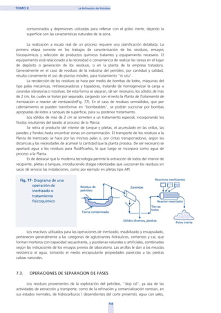 contaminados y depresiones utilizadas para rellenar con el polvo inerte, dejando la
superficie con las características naturales de la zona.
La realización a escala real de un proceso requiere una planificación detallada. La
primera etapa consiste en los trabajos de caracterización de los residuos, ensayos
fisicoquímicos y selección de productos químicos tratantes y equipamiento necesario. El
equipamiento está relacionado a la necesidad o conveniencia de realizar las tareas en el lugar
de depósito o generación de los residuos, o en la planta de la empresa tratadora.
Generalmente en el caso de residuos de la industria del petróleo, por cantidad y calidad,
resulta conveniente el uso de plantas móviles, para tratamiento "in situ".
La recolección de los residuos se hace por medio de bombas de lodos, máquinas del
tipo palas mecánicas, retroexcavadoras y topadoras, tratando de homogeneizar la carga a
zarandas vibratorias o rotativas. De esta forma se separan, de ser necesario, los sólidos de más
de 2 cm, los cuales se tratan por separado, cargando con el resto la Planta de Tratamiento de
Inertización o reactor de inertización(Fig. 77). En el caso de residuos semisólidos, que por
calentamiento se pueden transformar en "bombeables", se podrán succionar por bombas
apropiadas de lodos a tanques de superficie, para su posterior tratamiento.
Los sólidos de más de 2 cm se someten a un tratamiento especial, incorporando los
fluidos resultantes del lavado al proceso de la Planta.
Se retira el producto del interior de tanque y piletas, el acumulado en las orillas, las
paredes y fondos hasta encontrar zonas sin contaminación. El transporte de los residuos a la
Planta de Inertizado se hace por las mismas palas o, por cintas transportadoras, según las
distancias y las necesidades de acarrear la cantidad que la planta procesa. De ser necesario se
aportará agua a los residuos para fluidificarlos, la que luego se incorpora como agua de
proceso a la Planta.
Es de destacar que la moderna tecnología permite la extracción de lodos del interior de
recipiente, piletas o tanques, introduciendo dragas robotizadas que succionan los residuos sin
sacar de servicio las instalaciones, como por ejemplo en piletas tipo API.
Los reactivos utilizados para las operaciones de inertizado, estabilizado y encapsulado,
pertenecen generalmente a las categorías de aglutinantes hidráulicos, cementos y cal, que
forman morteros con capacidad secuestrante, y puzolanas naturales o artificiales, combinadas
según las indicaciones de los ensayos previos de laboratorio. Las arcillas le dan a las mezclas
resistencia al agua, tomando el medio encapsulante propiedades parecidas a las piedras
calizas naturales.
7.3. OPERACIONES DE SEPARACION DE FASES
Los residuos provenientes de la explotación del petróleo, "slop oil", ya sea de las
actividades de extracción y transporte, como de la refinación y comercialización constan, en
sus estados normales, de hidrocarburos ( dependientes del corte presente), agua con sales,
118
TOMO II La Refinación del Petróleo
home
 