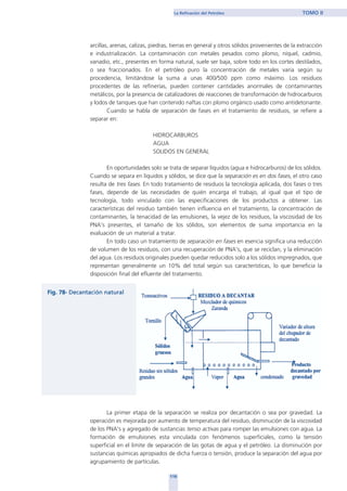 arcillas, arenas, calizas, piedras, tierras en general y otros sólidos provenientes de la extracción
e industrialización. La contaminación con metales pesados como plomo, níquel, cadmio,
vanadio, etc., presentes en forma natural, suele ser baja, sobre todo en los cortes destilados,
o sea fraccionados. En el petróleo puro la concentración de metales varia según su
procedencia, limitándose la suma a unas 400/500 ppm como máximo. Los residuos
procedentes de las refinerías, pueden contener cantidades anormales de contaminantes
metálicos, por la presencia de catalizadores de reacciones de transformación de hidrocarburos
y lodos de tanques que han contenido naftas con plomo orgánico usado como antidetonante.
Cuando se habla de separación de fases en el tratamiento de residuos, se refiere a
separar en:
HIDROCARBUROS
AGUA
SOLIDOS EN GENERAL
En oportunidades solo se trata de separar líquidos (agua e hidrocarburos) de los sólidos.
Cuando se separa en líquidos y sólidos, se dice que la separación es en dos fases, el otro caso
resulta de tres fases. En todo tratamiento de residuos la tecnología aplicada, dos fases o tres
fases, depende de las necesidades de quién encarga el trabajo, al igual que el tipo de
tecnología, todo vinculado con las especificaciones de los productos a obtener. Las
características del residuo también tienen influencia en el tratamiento, la concentración de
contaminantes, la tenacidad de las emulsiones, la vejez de los residuos, la viscosidad de los
PNA's presentes, el tamaño de los sólidos, son elementos de suma importancia en la
evaluación de un material a tratar.
En todo caso un tratamiento de separación en fases en esencia significa una reducción
de volumen de los residuos, con una recuperación de PNA's, que se reciclan, y la eliminación
del agua. Los residuos originales pueden quedar reducidos solo a los sólidos impregnados, que
representan generalmente un 10% del total según sus características, lo que beneficia la
disposición final del efluente del tratamiento.
La primer etapa de la separación se realiza por decantación o sea por gravedad. La
operación es mejorada por aumento de temperatura del residuo, disminución de la viscosidad
de los PNA's y agregado de sustancias tenso activas para romper las emulsiones con agua. La
formación de emulsiones esta vinculada con fenómenos superficiales, como la tensión
superficial en el limite de separación de las gotas de agua y el petróleo. La disminución por
sustancias químicas apropiados de dicha fuerza o tensión, produce la separación del agua por
agrupamiento de partículas.
119
La Refinación del Petróleo TOMO II
home
 