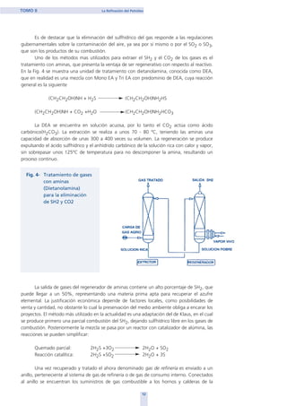 Es de destacar que la eliminación del sulfhídrico del gas responde a las regulaciones
gubernamentales sobre la contaminación del aire, ya sea por sí mismo o por el SO2 o SO3,
que son los productos de su combustión.
Uno de los métodos mas utilizados para extraer el SH2 y el CO2 de los gases es el
tratamiento con aminas, que presenta la ventaja de ser regenerativo con respecto al reactivo.
En la Fig. 4 se muestra una unidad de tratamiento con dietanolamina, conocida como DEA,
que en realidad es una mezcla con Mono EA y Tri EA con predominio de DEA, cuya reacción
general es la siguiente
(CH2CH2OH)NH + H2S (CH2CH2OH)NH2HS
(CH2CH2OH)NH + CO2 +H2O (CH2CH2OH)NH2HCO3
La DEA se encuentra en solución acuosa, por lo tanto el CO2 actúa como ácido
carbónico(H2CO3). La extracción se realiza a unos 70 - 80 ºC, teniendo las aminas una
capacidad de absorción de unas 300 a 400 veces su volumen. La regeneración se produce
expulsando el ácido sulfhídrico y el anhídrido carbónico de la solución rica con calor y vapor,
sin sobrepasar unos 125ºC de temperatura para no descomponer la amina, resultando un
proceso continuo.
La salida de gases del regenerador de aminas contiene un alto porcentaje de SH2, que
puede llegar a un 50%, representando una materia prima apta para recuperar el azufre
elemental. La justificación económica depende de factores locales, como posibilidades de
venta y cantidad, no obstante lo cual la preservación del medio ambiente obliga a encarar los
proyectos. El método más utilizado en la actualidad es una adaptación del de Klaus, en el cual
se produce primero una parcial combustión del SH2, dejando sulfhídrico libre en los gases de
combustión. Posteriormente la mezcla se pasa por un reactor con catalizador de alúmina, las
reacciones se pueden simplificar:
Quemado parcial: 2H2S +3O2 2H2O + SO2
Reacción catalítica: 2H2S +SO2 2H2O + 3S
Una vez recuperado y tratado el ahora denominado gas de refinería es enviado a un
anillo, perteneciente al sistema de gas de refinería o de gas de consumo interno. Conectados
al anillo se encuentran los suministros de gas combustible a los hornos y calderas de la
12
TOMO II La Refinación del Petróleo
home
 
