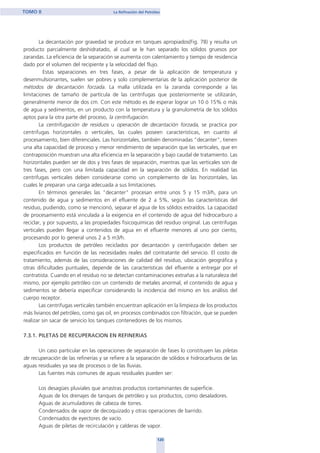 La decantación por gravedad se produce en tanques apropiados(Fig. 78) y resulta un
producto parcialmente deshidratado, al cual se le han separado los sólidos gruesos por
zarandas. La eficiencia de la separación se aumenta con calentamiento y tiempo de residencia
dado por el volumen del recipiente y la velocidad del flujo.
Estas separaciones en tres fases, a pesar de la aplicación de temperatura y
desenmulsionantes, suelen ser pobres y solo complementarias de la aplicación posterior de
métodos de decantación forzada. La malla utilizada en la zaranda corresponde a las
limitaciones de tamaño de partícula de las centrifugas que posteriormente se utilizarán,
generalmente menor de dos cm. Con este método es de esperar lograr un 10 ó 15% o más
de agua y sedimentos, en un producto con la temperatura y la granulometría de los sólidos
aptos para la otra parte del proceso, la centrifugación.
La centrifugación de residuos u operación de decantación forzada, se practica por
centrifugas horizontales o verticales, las cuales poseen características, en cuanto al
procesamiento, bien diferenciales. Las horizontales, también denominadas "decanter", tienen
una alta capacidad de proceso y menor rendimiento de separación que las verticales, que en
contraposición muestran una alta eficiencia en la separación y bajo caudal de tratamiento. Las
horizontales pueden ser de dos y tres fases de separación, mientras que las verticales son de
tres fases, pero con una limitada capacidad en la separación de sólidos. En realidad las
centrifugas verticales deben considerarse como un complemento de las horizontales, las
cuales le preparan una carga adecuada a sus limitaciones.
En términos generales las "decanter" procesan entre unos 5 y 15 m3/h, para un
contenido de agua y sedimentos en el efluente de 2 a 5%, según las características del
residuo, pudiendo, como se mencionó, separar el agua de los sólidos extraídos. La capacidad
de procesamiento está vinculada a la exigencia en el contenido de agua del hidrocarburo a
reciclar, y por supuesto, a las propiedades fisicoquímicas del residuo original. Las centrifugas
verticales pueden llegar a contenidos de agua en el efluente menores al uno por ciento,
procesando por lo general unos 2 a 5 m3/h.
Los productos de petróleo reciclados por decantación y centrifugación deben ser
especificados en función de las necesidades reales del contratante del servicio. El costo de
tratamiento, además de las consideraciones de calidad del residuo, ubicación geográfica y
otras dificultades puntuales, depende de las características del efluente a entregar por el
contratista. Cuando en el residuo no se detectan contaminaciones extrañas a la naturaleza del
mismo, por ejemplo petróleo con un contenido de metales anormal, el contenido de agua y
sedimentos se debería especificar considerando la incidencia del mismo en los análisis del
cuerpo receptor.
Las centrifugas verticales también encuentran aplicación en la limpieza de los productos
más livianos del petróleo, como gas oil, en procesos combinados con filtración, que se pueden
realizar sin sacar de servicio los tanques contenedores de los mismos.
7.3.1. PILETAS DE RECUPERACION EN REFINERIAS
Un caso particular en las operaciones de separación de fases lo constituyen las piletas
de recuperación de las refinerías y se refiere a la separación de sólidos e hidrocarburos de las
aguas residuales ya sea de procesos o de las lluvias.
Las fuentes más comunes de aguas residuales pueden ser:
Los desagües pluviales que arrastras productos contaminantes de superficie.
Aguas de los drenajes de tanques de petróleo y sus productos, como desaladores.
Aguas de acumuladores de cabeza de torres.
Condensados de vapor de decoquizado y otras operaciones de barrido.
Condensados de eyectores de vacío.
Aguas de piletas de recirculación y calderas de vapor.
120
TOMO II La Refinación del Petróleo
home
 