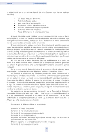 La aplicación de una u otra técnica depende de varios factores, entre los que podemos
mencionar:
• Los deseos del dueño del residuo.
• Poder Calorífico del residuo.
• Valor potencial de la recuperación.
• Tratamiento “in situ” o en planta externa.
• Tóxicos o contaminantes peligrosos presentes.
• Evaluación del impacto ambiental.
• Riesgo del transporte de sustancias peligrosas.
El dueño del residuo puede establecer que no le interesa recuperar producto, luego
será preferible la incineración. Puede ocurrir que la evaluación del impacto ambiental haga
aconsejable no incinerar el total y, dado que la técnica de desorción es menos contaminante
por usar un combustible controlado, resulte conveniente.
El poder calorífico de los residuos es un factor determinante en la selección, puesto que
hace a la economía de la operación de tratamiento. Por regla general, el costo de eliminación
disminuye a medida que aumenta el poder calorífico, estableciéndose un limite practico en
unas 4000 Cal/Kg. A valores mayores que el mencionado se estima que el residuo puede ser
un combustible alternativo, a ser quemado en un horno industrial, aportando algo de calor al
proceso principal (una fabrica de cemento). Menores poderes caloríficos hacen que el residuo
necesite energía para quemarse, tomándola del proceso.
En todos los casos el dueño del residuo, principal responsable de la incidencia del
mismo en el medio ambiente, deberá controlar que los procesos que le ofrecen garanticen
una emisión de gases dentro de la ley y una disposición legal de las cenizas (por ejemplo
inertizado).
Como en otros casos, la disposición interna de las emisiones y demás afluentes, puede
resultar mejor a los recaudos del dueño del residuo, eligiendo tratamientos “in situ”.
Los sistemas de incineración (Fig. 80)deben proveer una buena combustión de la
materia orgánica sometida al tratamiento. Los parámetros fundamentales de la combustión
con aire resultan; el tiempo y la mezcla homogénea de combustible y comburente, oxigeno.
El exceso de aire debe ser calculado de acuerdo a la concentración de carbono e hidrógeno
en el residuo y en el combustible agregado para lograr las temperaturas necesarias. La mezcla
se logra con sistemas que aporten turbulencia, algunos autores mencionan que las tres T;
Tiempo, Temperatura y Turbulencia, deben conjugarse para lograr la eficiencia necesaria para
completar la combustión a un grado técnico.
La regulación de las operaciones de incineración por la Autoridad de Aplicación
corresponde al Anexo III de la Ley 24051 (Págs.11 y 14), Código D10, debiéndose identificar
el o los contaminantes principales a los efectos de ser monitoreados. De no estar
contemplados en la reglamentación de la Ley o en la Ley, el generador deberá consultar a la
AA para que le fije los valores de especificación.
Normalmente se deben considerar en las emisiones:
Contenido de sólidos particulados.
Contenido de HCl o materiales clorados.
Contenido de compuestos oxigenados de azufre.
Contenido de monóxido de carbono.
Contenido de metales, agrupados según alguna guía del riesgo. Se acostumbra a
considerara los diez más importantes.
Eficiencia especifica en la remoción de contaminantes principales.
Contenido de compuestos de nitrógeno.
122
TOMO II La Refinación del Petróleo
home
 