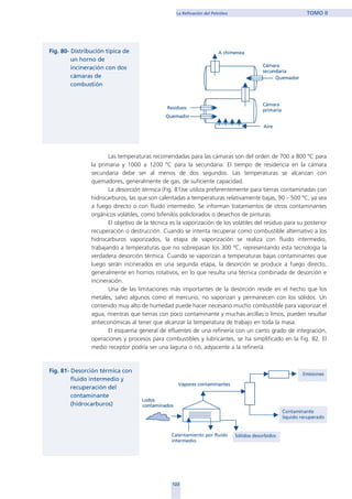 Las temperaturas recomendadas para las cámaras son del orden de 700 a 800 ºC para
la primaria y 1000 a 1200 ºC para la secundaria. El tiempo de residencia en la cámara
secundaria debe ser al menos de dos segundos. Las temperaturas se alcanzan con
quemadores, generalmente de gas, de suficiente capacidad.
La desorción térmica (Fig. 81)se utiliza preferentemente para tierras contaminadas con
hidrocarburos, las que son calentadas a temperaturas relativamente bajas, 90 – 500 ºC, ya sea
a fuego directo o con fluido intermedio. Se informan tratamientos de otros contaminantes
orgánicos volátiles, como bifenilos policlorados o desechos de pinturas.
El objetivo de la técnica es la vaporización de los volátiles del residuo para su posterior
recuperación o destrucción. Cuando se intenta recuperar como combustible alternativo a los
hidrocarburos vaporizados, la etapa de vaporización se realiza con fluido intermedio,
trabajando a temperaturas que no sobrepasan los 300 ºC, representando esta tecnología la
verdadera desorción térmica. Cuando se vaporizan a temperaturas bajas contaminantes que
luego serán incinerados en una segunda etapa, la desorción se produce a fuego directo,
generalmente en hornos rotativos, en lo que resulta una técnica combinada de desorción e
incineración.
Una de las limitaciones más importantes de la desorción reside en el hecho que los
metales, salvo algunos como el mercurio, no vaporizan y permanecen con los sólidos. Un
contenido muy alto de humedad puede hacer necesario mucho combustible para vaporizar el
agua, mientras que tierras con poco contaminante y muchas arcillas o limos, pueden resultar
antieconómicas al tener que alcanzar la temperatura de trabajo en toda la masa.
El esquema general de efluentes de una refinería con un cierto grado de integración,
operaciones y procesos para combustibles y lubricantes, se ha simplificado en la Fig. 82. El
medio receptor podría ser una laguna o rió, adyacente a la refinería.
123
La Refinación del Petróleo TOMO II
home
 