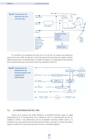 En contraste con el esquema de la Fig. 82, en la Fig. 83, se muestra una disposición
típica de los años 1959, tomada de un libro de texto de primera línea de la época. Pueden
observarse dos hechos fundamentales; un tiradero de lodos y un embarcado al mar, prácticas
estas contaminantes que continuaron hasta muy entrados los años 70.
7.5. LA CONTAMINACION DEL AIRE
Dentro de la química del medio ambiente, la atmósfera terrestre juega un papel
preponderante en el mantenimiento de la calidad de vida. La contaminación del aire en
realidad se refiere a las afectaciones que las actividades humanas pueden causar a la
atmósfera, de cuyas características fisicoquímicas normales o naturales, o sea las que dieron
origen al medio en el cual pudo evolucionar la vida, se estudiarán algunas.
124
TOMO II La Refinación del Petróleo
home
 