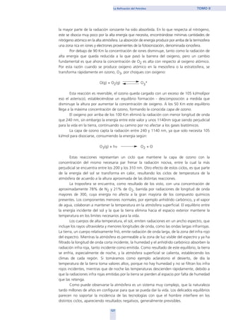 la mayor parte de la radiación ionizante ha sido absorbida. En lo que respecta al nitrógeno,
este se disocia muy poco por la alta energía que necesita, encontrándose mínimas cantidades de
nitrógeno atómico en la alta atmósfera. La absorción de energía produce por arriba de la termosfera
una zona rica en iones y electrones provenientes de la fotoionización, denominada ionosfera.
Por debajo de 90 Km la concentración de iones disminuye, tanto como la radiación de
alta energía que queda reducida a la que pasó la barrera del oxigeno, pero un cambio
fundamental es que ahora la concentración de O2 es alta con respecto al oxigeno atómico.
Por esta razón cuando se produce oxigeno atómico en la mesosfera o la estratosfera, se
transforma rápidamente en ozono, O3, por choques con oxigeno:
O(g) + O2(g) O3*
Esta reacción es reversible, el ozono queda cargado con un exceso de 105 kJ/mol(por
eso el asterisco), estableciéndose un equilibrio formación - descomposición a medida que
disminuye la altura por aumentar la concentración de oxigeno. A los 50 Km este equilibrio
llega a la máxima concentración de ozono, formando la conocida capa de ozono.
El oxigeno por arriba de los 100 Km eliminó la radiación con menor longitud de onda
que 240 nm, sin embargo la energía entre este valor y unos 1140nm sigue siendo perjudicial
para la vida en la tierra, continuando su camino por no afectar a los gases biatómicos.
La capa de ozono capta la radiación entre 240 y 1140 nm, ya que solo necesita 105
kJ/mol para disociarse, consumiendo la energía según:
O3(g) + hν O2 + O
Estas reacciones representan un ciclo que mantiene la capa de ozono con la
concentración del mismo necesaria par frenar la radiación nociva, entre la cual la más
perjudicial se encuentra entre los 200 y los 310 nm. Otro efecto de estos ciclos, es que parte
de la energía del sol se transforma en calor, resultando los ciclos de temperatura de la
atmósfera de acuerdo a la altura aproximada de las distintas reacciones.
La troposfera se encuentra, como resultado de los visto, con una concentración de
aproximadamente 78% de N2 y 21% de O2, barrida por radiaciones de longitud de onda
mayores de 300, cuya energía no afecta a la gran mayoría de los compuesto químicos
presentes. Los componentes menores normales, por ejemplo anhídrido carbónico, y el vapor
de agua, colaboran a mantener la temperatura en la atmósfera superficial. El equilibrio entre
la energía incidente del sol y la que la tierra elimina hacia el espacio exterior mantiene la
temperatura en los limites necesarios para la vida.
Los cuerpos de alta temperatura, el sol, emiten radiaciones en un ancho espectro, que
incluye los rayos ultravioleta y menores longitudes de onda, como las ondas largas infrarrojas.
La tierra, un cuerpo relativamente frió, emite radiación de onda larga, de la zona del infra rojo
del espectro. Mientras la atmósfera es permeable a la zona de luz visible del espectro y ya ha
filtrado la longitud de onda corta incidente, la humedad y el anhídrido carbónico absorben la
radiación infra roja, tanto incidente como emitida. Como resultado de este equilibrio, la tierra
se enfría, especialmente de noche, y la atmósfera superficial se calienta, estableciendo los
climas de cada región. Si tomáramos como ejemplo aclaratorio el desierto, de día la
temperatura de la tierra toma valores altos, porque no hay humedad y no se filtran los infra
rojos incidentes, mientras que de noche las temperaturas descienden rápidamente, debido a
que la radiaciones infra rojas emitidas por la tierra se pierden al espacio por falta de humedad
que las retenga.
Como puede observarse la atmósfera es un sistema muy complejo, que la naturaleza
tardo millones de años en configurar para que se pueda dar la vida. Los delicados equilibrios
parecen no soportar la incidencia de las tecnologías con que el hombre interfiere en los
distintos ciclos, apareciendo resultados negativos, generalmente previsibles.
127
La Refinación del Petróleo TOMO II
home
 