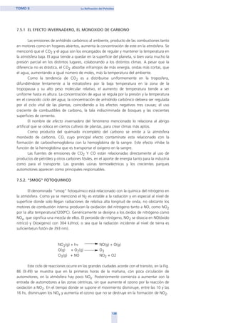 7.5.1 EL EFECTO INVERNADERO, EL MONOXIDO DE CARBONO
Las emisiones de anhídrido carbónico al ambiente, producto de las combustiones tanto
en motores como en hogares abiertos, aumenta la concentración de este en la atmósfera. Se
mencionó que el CO2 y el agua son los encargados de regular y mantener la temperatura en
la atmósfera baja. El agua tiende a quedar en la superficie del planeta, si bien varía mucho la
presión parcial en los distintos lugares, colaborando a los distintos climas. A pesar que la
diferencia no es drástica, el CO2 absorbe infrarrojos de más energía, ondas más cortas, que
el agua, aumentando a igual número de moles, más la temperatura del ambiente.
Como la tendencia de CO2 es a distribuirse uniformemente en la troposfera,
difundiéndose lentamente a la estratosfera por la baja temperatura en la zona de la
tropopausa y su alto peso molecular relativo, el aumento de temperatura tiende a ser
uniforme hasta es altura. La concentración de agua se regula por la presión y la temperatura
en el conocido ciclo del agua, la concentración de anhídrido carbónico debiera ser regulada
por el ciclo vital de las plantas, coincidiendo a los efectos negativos tres causas; el uso
creciente de combustibles de carbono, la tala indiscriminada de bosques y las crecientes
superficies de cemento.
El nombre de efecto invernadero del fenómeno mencionado lo relaciona al abrigo
artificial que se coloca en ciertos cultivos de plantas, para crear climas más aptos.
Como producto del quemado incompleto del carbono se emite a la atmósfera
monóxido de carbono, CO, cuyo principal efecto contamínate esta relacionado con la
formación de carboxihemoglobina con la hemoglobina de la sangre. Este efecto inhibe la
función de la hemoglobina que es transportar el oxigeno en la sangre.
Las fuentes de emisiones de CO2 Y CO están relacionadas directamente al uso de
productos de petróleo y otros carbones fósiles, en el aporte de energía tanto para la industria
como para el transporte. Las grandes usinas termoeléctricas y los crecientes parques
automotores aparecen como principales responsables.
7.5.2. “SMOG” FOTOQUIMICO
El denominado “smog” fotoquímico está relacionado con la química del nitrógeno en
la atmósfera. Como ya se mencionó el N2 es estable a la radiación y en especial al nivel de
superficie donde solo llegan radiaciones de relativa alta longitud de onda, no obstante los
motores de combustión interna producen la oxidación del nitrógeno tanto a NO, como NO2
por la alta temperatura(1200ºC). Genéricamente se designa a los óxidos de nitrógeno como
NOx, que significa una mezcla de ellos. El peroxido de nitrógeno, NO2 se disocia en NO(óxido
nitrico) y O(oxigeno) con 304 kJ/mol, o sea que la radiación incidente al nivel de tierra es
suficiente(un fotón de 393 nm).
NO2(g) + hν NO(g) + O(g)
O(g) + O2(g) O3
O3(g) + NO NO2 + O2
Este ciclo de reacciones ocurre en las grandes ciudades acorde con el transito, en la Fig.
86 (9.49) se muestra que en la primeras horas de la mañana, con poca circulación de
automotores, en la atmósfera hay poco NOx. Posteriormente comienza a aumentar con la
entrada de automotores a las zonas céntricas, sin que aumente el ozono por la reacción de
oxidación a NO2. En el tiempo donde se supone el movimiento disminuye, entre las 10 y las
16 hs, disminuyen los NOx y aumenta el ozono que no se destruye en la formación de NO2.
128
TOMO II La Refinación del Petróleo
home
 