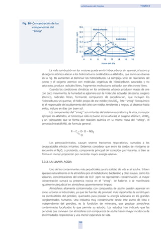 La mala combustión en los motores puede emitir hidrocarburos sin quemar, el ozono y
el oxigeno atómico atacan a los hidrocarburos oxidándolos a aldehídos, que como se observa
en la Fig. 86 aumentan al disminuir los hidrocarburos. La compleja serie de reacciones del
ozono y el oxigeno atómico con moléculas orgánicas de hidrocarburos saturados y no
saturados, produce radicales libres, fragmentos moleculares activados con electrones libres.
Cuando las condiciones climáticas en los ambientes urbanos producen masas de aire
con poco movimiento, la humedad se aglomera con la moléculas activadas de ozono, oxigeno
atómico, radicales libres, formando compuestos de coordinación, que incluyen los
hidrocarburos sin quemar, el hollín propio de ese medio y los NOx. Este “smog” fotoquímico
es el responsable del ocultamiento del cielo con nieblas tendientes a negras, al observar hacia
arriba, incluso en días con buen sol.
Los componentes del “smog” son irritantes del sistema respiratorio y la vista, como por
ejemplo los aldehídos, el ozono(que solo es bueno en las alturas), el oxigeno atómico, el NOx
y un compuesto que se forma por reacción química en la misma masa del “smog”, el
peroxiacilnitrato(PAN), de formula general:
R – C – O- O – NO2
O
Los peroxiacilnitratos, causan severos trastornos respiratorios, sumados a los
desagradables efectos irritantes. Debemos considerar que entre los óxidos de nitrógeno se
encuentra el N2O, o protóxido, componente principal del conocido gas hilarante, si bien se
forma en menor proporción por necesitar mayor energía relativa.
7.3.3. LA LLUVIA ACIDA
Uno de los contaminantes más perjudiciales para la calidad de vida es el azufre. Si bien
aparece naturalmente en la atmósfera por el metabolismo bacteriano y otras causas, como los
volcanes, concentraciones del orden de 0,01 ppm no representan contaminación. A mayor
concentración sumará su presencia nociva en el “smog”, de haberlo, o se manifestará
igualmente perjudicial en atmósferas aparentemente limpias.
Atmósferas altamente contaminadas con compuestos de azufre pueden aparecer en
zonas urbanas o industriales, ya que las fuentes de provisión más importantes la constituyen
los combustibles del petróleo, quemados para proveer la energía necesaria en los grandes
conglomerados humanos. Una industria muy contaminante desde este punto de vista e
independiente del petróleo, es la fundición de minerales, que produce atmósferas
contaminadas localizadas lo que permite su estudio. Los estudios han indicado que las
personas que conviven con atmósferas con compuestos de azufre tienen mayor incidencia de
enfermedades respiratorias y una menor esperanza de vida.
129
La Refinación del Petróleo TOMO II
home
 