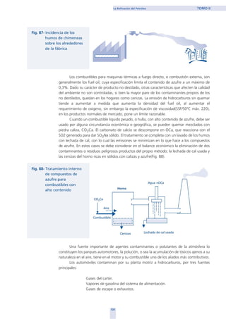 Los combustibles para maquinas térmicas a fuego directo, o combustión externa, son
generalmente los fuel oil, cuya especificación limita el contenido de azufre a un máximo de
0,3%. Dado su carácter de producto no destilado, otras características que afecten la calidad
del ambiente no son controladas, si bien la mayor pare de los contaminantes propios de los
no destilados, quedan en los hogares como cenizas. La emisión de hidrocarburos sin quemar
tiende a aumentar a medida que aumenta la densidad del fuel oil, al aumentar el
requerimiento de oxigeno, sin embargo la especificación de viscosidad(SSF/50ºC máx. 220),
en los productos normales de mercado, pone un límite razonable.
Cuando un combustible liquido pesado, o hulla, con alto contenido de azufre, debe ser
usado por alguna circunstancia económica o geográfica, se pueden quemar mezclados con
piedra caliza, CO3Ca. El carbonato de calcio se descompone en OCa, que reacciona con el
SO2 generado para dar SO3Na sólido. El tratamiento se completa con un lavado de los humos
con lechada de cal, con lo cual las emisiones se minimizan en lo que hace a los compuestos
de azufre. En estos casos se debe considerar en el balance económico la eliminación de dos
contaminantes o residuos peligrosos productos del propio método; la lechada de cal usada y
las cenizas del horno ricas en sólidos con calizas y azufre(Fig. 88).
Una fuente importante de agentes contaminantes o polutantes de la atmósfera lo
constituyen los parques automotores, la polución, o sea la acumulación de tóxicos ajenos a su
naturaleza en el aire, tiene en el motor y su combustible uno de los aliados más contributivos.
Los automóviles contaminan por su planta motriz a hidrocarburos, por tres fuentes
principales:
Gases del carter.
Vapores de gasolina del sistema de alimentación.
Gases de escape o exhaustos.
131
La Refinación del Petróleo TOMO II
home
 