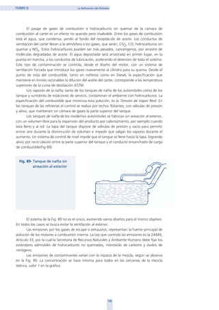 El pasaje de gases de combustión e hidrocarburos sin quemar de la cámara de
combustión al carter es un efecto no querido pero insalvable. Entre los gases de combustión
está el agua, que condensa, yendo al fondo del receptáculo de aceite. Los conductos de
ventilación del carter llevan a la atmósfera a los gases, que serán; CO2, CO, hidrocarburos sin
quemar y NOx. Estos hidrocarburos pueden ser más pesados, cancerigenos, por arrastre de
moléculas degradadas de aceite. El agua depositada será arrastrada en primer lugar, en la
puesta en marcha, a los conductos de lubricación, acelerando el deterioro de todo el sistema.
Este tipo de contaminación se controla, desde el diseño del motor, con un sistema de
ventilación forzada que introduce los gases nuevamente al cilindro para su quema. Desde el
punto de vista del combustible, tanto en nafteros como en Diesel, la especificación que
mantiene en limites razonables la dilución del aceite del carter, corresponde a las temperatura
superiores de la curva de destilación ASTM.
Los vapores de la nafta, tanto de los tanques de nafta de los automóviles como de los
tanque y surtidores de estaciones de servicio, contaminan el ambiente con hidrocarburos. La
especificación del combustible que minimiza esta polución, es la Tensión de Vapor Reid. En
los tanques de las refinerías el control se realiza por techos flotantes, con válvulas de presión
y alivio, que mantienen sin cámara de gases la parte superior del tanque.
Los tanques de nafta de los modernos automóviles se fabrican sin aireación al exterior,
con un volumen libre para la expansión del producto por calentamiento, por ejemplo cuando
esta lleno y al sol. La tapa del tanque dispone de válvulas de presión y vacío para permitir
entrar aire durante la disminución de volumen e impedir que salgan los vapores durante el
aumento. Un sistema de control de nivel impide que el tanque se llene hasta la tapa, logrando
alivio por recirculación entre la parte superior del tanque y el conducto ensanchado de carga
de combustible(Fig 89).
El sistema de la Fig. 89 no es el único, existiendo varios diseños para el mismo objetivo.
En todos los casos se busca evitar la ventilación al exterior.
Las emisiones por los gases de escape o exhaustos, representan la fuente principal de
polución de los motores a combustión interna. La Ley que controla las emisiones es la 24449,
Articulo 33, por la cual la Secretaría de Recursos Naturales y Ambiente Humano debe fijar los
estándares admisibles de hidrocarburos no quemados, monóxido de carbono y óxidos de
nitrógeno.
Las emisiones de contaminantes varían con la riqueza de la mezcla, según se observa
en la Fig. 90. La concentración se hace mínima para todos en las cercanías de la mezcla
teórica, valor 1 en la gráfica.
132
TOMO II La Refinación del Petróleo
home
 