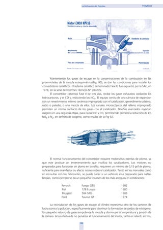 Manteniendo los gases de escape en la concentraciones de la combustión en las
proximidades de la mezcla estequimétrica(Fig. 90), se dan las condiciones para instalar los
convertidores catalíticos. El sistema catalítico denominado Fase II, fue expuesto por la SAE, en
1978, en la serie de Informes Técnicos Nº 780205.
El convertidor catalítico Fase II de tres vías, recibe los gases exhaustos oxidando los
hidrocarburos, y el CO y, reduciendo los NOx. El equipo consta de una cámara de expansión
con un revestimiento interno cerámico impregnado con el catalizador, generalmente platino,
rodio o paladio, o una mezcla de ellos. Los canales microscópicos del relleno impregnado
permiten un intimo contacto de los gases con el catalizador. Diseños avanzados inyectan
oxígeno en una segunda etapa, para oxidar HC y CO, permitiendo primero la reducción de los
NOx a N2, en defecto de oxigeno, como resulta de la Fig 92.
El normal funcionamiento del convertidor requiere motonaftas exentas de plomo, ya
que este produce un envenenamiento que inutiliza los catalizadores. Los motores no
preparados para funcionar sin plomo en la nafta, requieren un mínimo de 0,15 gr/l de plomo,
suficiente para manifestar su efecto nocivo sobre el catalizador. Tanto en los manuales como
en consultas con los fabricantes, se puede saber si un vehículo está preparado para naftas
limpias, como ejemplo se da un pequeño resumen de los más antiguos en condiciones:
Renault Fuego GTX 1982
Fiat 128 Europa 1980
Peugeot 504 SRX 1986
Ford Taunus GT 1974
La recirculación de los gases de escape al cilindro representa otro de los caminos de
lucha contra la polución, específicamente para disminuir la formación de óxidos de nitrógeno.
Un pequeño retorno de gases empobrece la mezcla y disminuye la temperatura y presión de
la cámara. A los efectos de no penalizar el funcionamiento del motor, tanto en relantí, en frío,
135
La Refinación del Petróleo TOMO II
home
 
