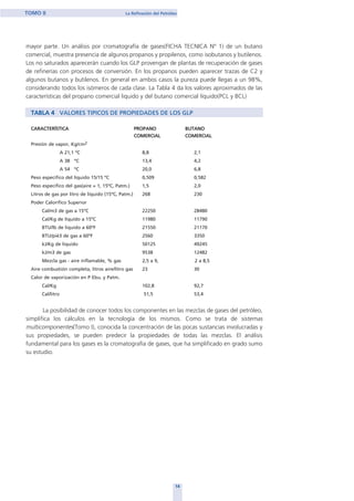 mayor parte. Un análisis por cromatografía de gases(FICHA TECNICA Nº 1) de un butano
comercial, muestra presencia de algunos propanos y propilenos, como isobutanos y butilenos.
Los no saturados aparecerán cuando los GLP provengan de plantas de recuperación de gases
de refinerías con procesos de conversión. En los propanos pueden aparecer trazas de C2 y
algunos butanos y butilenos. En general en ambos casos la pureza puede llegas a un 98%,
considerando todos los isómeros de cada clase. La Tabla 4 da los valores aproximados de las
características del propano comercial liquido y del butano comercial líquido(PCL y BCL)
TABLA 4 VALORES TIPICOS DE PROPIEDADES DE LOS GLP
CARACTERÍSTICA PROPANO BUTANO
COMERCIAL COMERCIAL
Presión de vapor, Kg/cm2
A 21,1 ºC 8,8 2,1
A 38 ºC 13,4 4,2
A 54 ºC 20,0 6,8
Peso específico del líquido 15/15 ºC 0,509 0,582
Peso específico del gas(aire = 1, 15ºC, Patm.) 1,5 2,0
Litros de gas por litro de líquido (15ºC, Patm.) 268 230
Poder Calorífico Superior
Cal/m3 de gas a 15ºC 22250 28480
Cal/Kg de líquido a 15ºC 11980 11790
BTU/lb de liquido a 60ºF 21550 21170
BTU/pié3 de gas a 60ºF 2560 3350
kJ/Kg de liquido 50125 49245
kJ/m3 de gas 9538 12482
Mezcla gas - aire inflamable, % gas 2,5 a 9, 2 a 8,5
Aire combustión completa, litros aire/litro gas 23 30
Calor de vaporización en P Ebu. y Patm.
Cal/Kg 102,8 92,7
Cal/litro 51,5 53,4
La posibilidad de conocer todos los componentes en las mezclas de gases del petróleo,
simplifica los cálculos en la tecnología de los mismos. Como se trata de sistemas
multicomponentes(Tomo I), conocida la concentración de las pocas sustancias involucradas y
sus propiedades, se pueden predecir la propiedades de todas las mezclas. El análisis
fundamental para los gases es la cromatografía de gases, que ha simplificado en grado sumo
su estudio.
14
TOMO II La Refinación del Petróleo
home
 