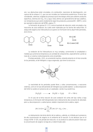 aire. Las destructivas están vinculadas a la combustión, reacciones de desintegración, con
ruptura de los enlaces C-C, que una vez iniciadas son fuertemente exotérmicas. El tercer tipo
considerado, selectivas, engloba los procesos que la tecnología utiliza para obtener productos
específicos, distintos de CO2, CO, y agua. Estos últimos son generalmente del tipo catalítico,
con temperaturas que varían ampliamente según los productos y procesos(50 – 600ºC), como
por ejemplo la obtención del MTBE, página 71.
La formación de gomas (5.1.2.7), como el período de inducción, están vinculados a las
reacciones de auto oxidación, las cuales están explicadas por las teorías del radical libre. El
ataque del oxigeno a los hidrocarburos se supone con formación de los alquil hidro peróxidos,
de la forma:
La oxidación de los hidrocarburos es muy compleja, aumentando la complejidad a
medida que aumenta la temperatura y la cantidad de componentes, especialmente cuando se
trata de un sistema multicomponente como el petróleo.
El enlace peróxido, -O-O-, es sumamente reactivo, estando presente en el más conocido
de los peróxidos, el de hidrógeno o agua oxigenada, que tiene la estructura:
La reactividad de los peróxidos puede llevar, a altas concentraciones, a reacciones
violentas, como en el caso del peróxido de hidrógeno que puede explotar. La descomposición
del H2O2 se acelera en presencia de un catalizador, siendo muy exotérmica:
2H2O2(l) 2H2O(l) + O2(g) Hº = -196 kJ
En el caso de la lenta reacción de auto oxidación de cortes del tipo naftas a baja
temperatura, la formación del hidroperóxido tiene relativamente alta constante de velocidad,
pero su descomposición a radical peroxi, eslabón importante de la cadena, según:
-O2
2R-C-O-O-H 2R-C-O* +O2 + 2H+ ,
+O2
es relativamente más lenta dentro de la cadena y, además, es inhibida por la presencia
de alta concentración de oxigeno en el ambiente de la reacción. Es de destacar que en el
ensayo ASTM D 525, de período de inducción, no se produce la caída de presión hasta que
la concentración de oxigeno no baja de un determinado valor.
141
La Refinación del Petróleo TOMO II
home
 