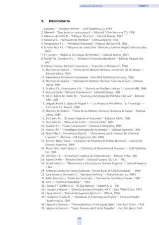 147
La Refinación del Petróleo TOMO II
9. BIBLIOGRAFIA
1. Edmister – “Petroleum Refiner” - Gulf Publishing Co, 1949
2. Maxwell - "Data book on hydrocarbons" - Editortial D.Van Nostrand CO, 1950
3. Martinez de Vedia R. - "Motores Térmicos" - Editorial Reverte, 1957
4. Nelson W.L. –“Refinación de Petróleos" - Editorial Reverte, 1958
5. Hengstebeck R.J. – “Petroleum Processing" -Editorial McGraw-Hill, 1959
6. Schmidt Fritz A.F. - "Máquinas de combustión" (Motores y turbinas de gas) -Editorial Labor,
1960
7. I.P.Londres - "Moderna Tecnología del Petróleo" - Editorial Reverte, 1963
8. Bland F.W., Davidson R.L. – “Petroleum Processing Handbook" - Editorial Mcgraw Hill,
1967
9. Petreco Division, Petrolite Corporation – “Impurities in Petroleum", 1968
10. Martinez de Vedia R. – “Teoría de los Motores Térmicos, Conversión de la Energía" –
Editorial Alsina, 1979
11. International Petroleum Encyclopedia - Penn Well Publishing Company, 1982
12. Martinez de Vedia R. - "Teoría de los Motores Térmicos, Turbinas de Gas" - Editorial
Alsina, 1983
13. Drabkin A.E., Proskuriakov V.A. - "Química del Petróleo y del gas" - Editorial MIR, 1984
14. Giacosa Dante -"Motores Endotérmicos” -Editorial Omega, 1988
15. Erij V., Rásina M., Rudin M. - "Química y tecnología del Petróleo y del Gas" - Editorial
MIR, 1988
16. Delgado Puche J., Lopez de Miguel F. - "Los Productos Petrolíferos. Su Tecnología" –
Editorial G.T.S. Madrid, 1988
17. Martinez de Vedia R.- "Teoría de los Motores Térmicos, Dinámica de Gases" - Editorial
Alsina, 1989
18. De Castro M. - "El motor Diesel en el Automóvil" - Editortial CEAC, 1992
19. De Castro M. - "Manual del Turbo" - Editorial CEAC, 1993
20. Gualtieri P.J.- "Turbo Compresores" - Editorial Cosmopolita, 1995
21. Alonso J.M. - "Tecnologías Avanzadas del Automotor" – Editorial Paraninfo, 1995
22. Peters Max S., Timmerhaus Klaus D. – “Plant desing and Economics for Chemical
Engineers” – McGraw – Hill Kogakusha, Lltd. 1968
23. Krenkel, Naon, Sierra – “Evaluación de Proyectos de Plantas Químicas” – Asociación
Química Argentina. 1969
24. Matar Sami, Hatch Lewis S. – “Chemistry of Petrochemical Processes” – Gulf Publishing
Co. 1994
25. Germain J. E: - “Conversión Catalítica de Hidrocarburos” – Editorial Trillas 1980
26. Adams Orville – “Motores Diesel” – Editorial Gustavo Gili, S.A., 1980
27. Gould Edwin S. – “Mecanismos y Estructuras en Química Orgánica” – Editorial Kapelusz
1967
28. American Society for Testing Materials “Annual Book of ASTM Standards” 1999
29. Gary James H, Handwerk E., “Petroleum Refining” – Marcel Dekker, Inc. 1994
30. Rikles Bernardo – “Tablas de Conversión”.- Yacimientos Petrolíferos Fiscales, 1980
31. A.P.I. –“'Technical Data Book", 1963
32.- Garcia E Y, Löffler D G – “El Gas Natural” – Edigem S. A. 1984
33.- Hougen y Watson – “Chemical process Principles, Vol I” – John Wiley & Son, 1943
34.- Perry John H.- “Manual del Ingeniero Químico” – UTEHA, 1958
35.- Hodgman Charles D. – “Handbook of Chemistry and Physics”.- Chemical Rubber
Publishing Co, 1947
36.- Watson y Gamson – “Thermodynamics of the Liquid State” – Ind. End. Chem., 1943
37.- Watson y Gamson – “Vapor Presures and Critical Propertie” – Nat. Pet. News, Tech.
home
 
