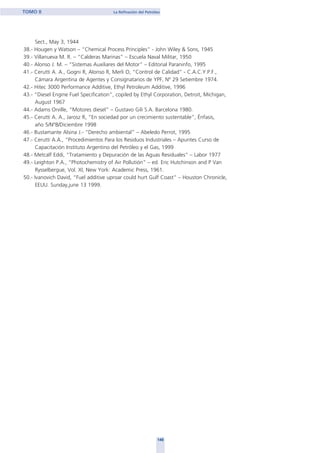 148
TOMO II La Refinación del Petróleo
Sect., May 3, 1944
38.- Hougen y Watson – “Chemical Process Principles” - John Wiley & Sons, 1945
39.- Villanueva M. R. – “Calderas Marinas” – Escuela Naval Militar, 1950
40.- Alonso J. M. – “Sistemas Auxiliares del Motor” – Editorial Paraninfo, 1995
41.- Cerutti A. A., Gogni R, Alonso R, Merli O, “Control de Calidad” - C.A.C.Y.P.F.,
Cámara Argentina de Agentes y Consignatarios de YPF, Nº 29 Setiembre 1974.
42.- Hitec 3000 Performance Additive, Ethyl Petroleum Additive, 1996
43.- “Diesel Engine Fuel Specification”, copiled by Ethyl Corporation, Detroit, Michigan,
August 1967
44.- Adams Orville, “Motores diesel” – Gustavo Gili S.A. Barcelona 1980.
45.- Cerutti A. A., Jarosz R, “En sociedad por un crecimiento sustentable”, Énfasis,
año 5/Nº8/Diciembre 1998
46.- Bustamante Alsina J.- “Derecho ambiental” – Abeledo Perrot, 1995
47.- Cerutti A.A., “Procedimientos Para los Residuos Industriales – Apuntes Curso de
Capacitación Instituto Argentino del Petróleo y el Gas, 1999
48.- Metcalf Eddi, “Tratamiento y Depuración de las Aguas Residuales” – Labor 1977
49.- Leighton P.A., “Photochemistry of Air Pollutión” – ed. Eric Hutchinson and P Van
Rysselbergue, Vol. XI, New York: Academic Press, 1961.
50.- Ivanovich David, “Fuel additive uproar could hurt Gulf Coast” – Houston Chronicle,
EEUU. Sunday,june 13 1999.
home
 