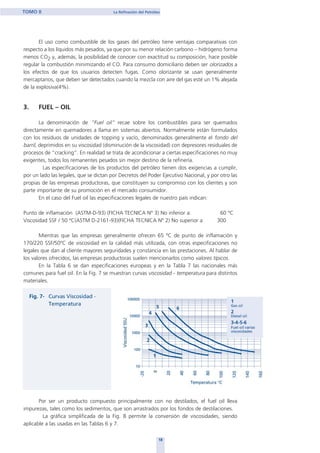 El uso como combustible de los gases del petróleo tiene ventajas comparativas con
respecto a los líquidos más pesados, ya que por su menor relación carbono – hidrógeno forma
menos CO2 y, además, la posibilidad de conocer con exactitud su composición, hace posible
regular la combustión minimizando el CO. Para consumo domiciliario deben ser olorizados a
los efectos de que los usuarios detecten fugas. Como olorizante se usan generalmente
mercaptanos, que deben ser detectados cuando la mezcla con aire del gas esté un 1% alejada
de la explosiva(4%).
3. FUEL – OIL
La denominación de “Fuel oil” recae sobre los combustibles para ser quemados
directamente en quemadores a llama en sistemas abiertos. Normalmente están formulados
con los residuos de unidades de topping y vacío, denominados generalmente el fondo del
barril, deprimidos en su viscosidad (disminución de la viscosidad) con depresores residuales de
procesos de “cracking”. En realidad se trata de acondicionar a ciertas especificaciones no muy
exigentes, todos los remanentes pesados sin mejor destino de la refinería.
Las especificaciones de los productos del petróleo tienen dos exigencias a cumplir,
por un lado las legales, que se dictan por Decretos del Poder Ejecutivo Nacional, y por otro las
propias de las empresas productoras, que constituyen su compromiso con los clientes y son
parte importante de su promoción en el mercado consumidor.
En el caso del Fuel oil las especificaciones legales de nuestro país indican:
Punto de inflamación (ASTM-D-93) (FICHA TECNICA Nº 3) No inferior a: 60 ºC
Viscosidad SSF / 50 ºC(ASTM D-2161-93)(FICHA TECNICA Nº 2) No superior a 300
Mientras que las empresas generalmente ofrecen 65 ºC de punto de inflamación y
170/220 SSF/50ºC de viscosidad en la calidad más utilizada, con otras especificaciones no
legales que dan al cliente mayores seguridades y constancia en las prestaciones. Al hablar de
los valores ofrecidos, las empresas productoras suelen mencionarlos como valores típicos.
En la Tabla 6 se dan especificaciones europeas y en la Tabla 7 las nacionales más
comunes para fuel oil. En la Fig. 7 se muestran curvas viscosidad - temperatura para distintos
materiales.
Por ser un producto compuesto principalmente con no destilados, el fuel oil lleva
impurezas, tales como los sedimentos, que son arrastrados por los fondos de destilaciones.
La gráfica simplificada de la Fig. 8 permite la conversión de viscosidades, siendo
aplicable a las usadas en las Tablas 6 y 7.
18
TOMO II La Refinación del Petróleo
home
 