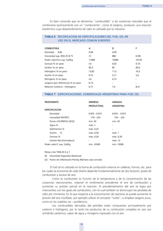 Es bien conocido que se denomina "combustible" a las sustancias naturales que al
combinarse químicamente con un "comburente", como el oxígeno, producen una reacción
exotérmica cuyo desprendimiento de calor es utilizado por la industria.
TABLA 6 RECOPILACION DE ESPECIFICACIONES DEL FUEL OIL EN
USO EN EL MERCADO COMUN EUROPEO
COMBUSTIBLE A D F
Densidad 0,82 0,94 0,99
Viscosidad seg. RED./37,8 ºC 31 880 6100
Poder calorífico sup. Cal/Kg. 11000 10400 10150
Cenizas % en peso n/c 0,02 0,10
Carbón % en peso 85,3 85 85,6
Hidrógeno % en peso 13,82 11,5 10,3
Azufre % en peso 0,75 3,11 2,6
Nitrógeno % en peso n/c 0,15 -
oxígeno (por diferencia) % en peso 0,13 - -
Relación Carbono - Hidrógeno 6,17 7,9 8,31
TABLA 7 ESPECIFICACIONES. COMERCIALES ARGENTINAS PARA FUEL OIL
PROPONENTE EMPRESA ARMADA
PRODUCTORA ARGENTINA
ESPECIFICACION
Densidad 0,955 - 0,975 0,955 - 0,975
viscosidad SSF/50ºC 170 - 220 150 - 220
Punto infl.(PMVC) QC(2) mín. 65 min. 65
Agua % máx. 1 -
Sedimentos % máx. 0,25 -
Azufre % máx. 0,30 máx. 1
Cenizas % máx. 0,20 máx. 0,30
Carbón Res.(Conradson). - máx. 12
Poder calorif. sup. Cal/Kg mín. 10300 mín. 10300
Notas a las TABLAS 6 y 7
(l)- Viscosidad Segundos Redwood
(2)- Punto de inflamación Pensky Martens vaso cerrado
El fuel oil es utilizado en la forma de combustión externa en calderas, hornos, etc. para
las cuales la economía de cada diseño depende fundamentalmente de dos factores: grado de
combustión y exceso de aire.
Como la combustión es función de la temperatura y de la concentración de las
sustancias reaccionantes, mejoran el rendimiento precalentar el aire de combustión y
aumentar su presión parcial en la reacción. El precalentamiento del aire se logra por
intercambio con los gases de combustión, con lo cual también se disminuyen las pérdidas de
calor por chimenea. En lo que respecta a la concentración de reactivos se puede aumentar la
presión del aire insuflado, por ejemplo utilizar el concepto “turbo”, o emplear oxígeno puro,
como en los sopletes oxi - acetilénicos.
Los combustibles derivados del petróleo están compuestos principalmente por
carbono e hidrógeno, por lo tanto los productos de su combustión completa en aire son
anhídrido carbónico, vapor de agua y nitrógeno ingresado con el aire.
19
La Refinación del Petróleo TOMO II
home
 