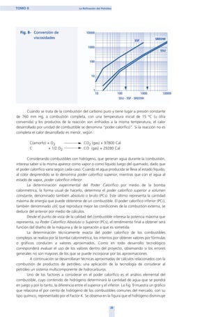 Cuando se trata de la combustión del carbono puro y tiene lugar a presión constante
de 760 mm Hg, a combustión completa, con una temperatura inicial de 15 ºC (u otra
convenida) y los productos de la reacción son enfriados a la misma temperatura, el calor
desarrollado por unidad de combustible se denomina "poder calorífico". Si la reacción no es
completa el calor desarrollado es menor, según :
C(amorfo) + O2 CO2 (gas) + 97800 Cal
C + 1/2 O2 CO (gas) + 29280 Cal
Considerando combustibles con hidrógeno, que generan agua durante la combustión,
interesa saber si la misma aparece como vapor o como líquido luego del quemado, dado que
el poder calorífico varía según cada caso. Cuando el agua producida se lleva al estado líquido,
al color desprendido se lo denomina poder calorífico superior, mientras que con el agua al
estado de vapor, poder calorífico inferior.
La determinación experimental del Poder Calorífico por medio de la bomba
calorimétrica, la forma usual de hacerlo, determina el poder calorífico superior a volumen
constante, denominado también absoluto o bruto (PCs). Este último representa la cantidad
máxima de energía que puede obtenerse de un combustible. El poder calorífico inferior (PCi),
también denominado útil, que reproduce mejor las condiciones de la combustión externa, se
deduce del anterior por medio de cálculos.
Desde el punto de vista de la calidad del combustible interesa la potencia máxima que
representa, su Poder Calorífico Absoluto o Superior (PCs), el rendimiento final a obtener será
función del diseño de la máquina y de la operación a que es sometida.
La determinación técnicamente exacta del poder calorífico de los combustibles
complejos se realiza por la bomba calorimétrica, los intentos por obtener valores por fórmulas
o gráficos conducen a valores aproximados. Como en todo desarrollo tecnológico
corresponderá evaluar el uso de los valores dentro del proyecto, observando si los errores
generales no son mayores de los que se puede incorporar por las aproximaciones.
A continuación se desarrollaran técnicas aproximadas de cálculos relacionados con la
combustión de productos de petróleo, una aplicación de la tecnología de considerar al
petróleo un sistema multicomponente de hidrocarburos.
Uno de los factores a considerar en el poder calorífico es el análisis elemental del
combustible, cuyo contenido de hidrógeno determinará la cantidad de agua que se pondrá
en juego y por lo tanto, la diferencia entre el superior y el inferior. La Fig. 9 muestra un gráfico
que relaciona el por ciento de hidrógeno de los combustibles comunes del mercado, con su
tipo químico, representado por el Factor K. Se observa en la figura que el hidrógeno disminuye
20
TOMO II La Refinación del Petróleo
home
 
