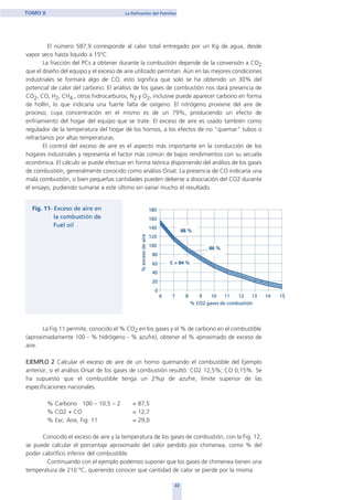 El número 587,9 corresponde al calor total entregado por un Kg de agua, desde
vapor seco hasta liquido a 15ºC.
La fracción del PCs a obtener durante la combustión depende de la conversión a CO2
que el diseño del equipo y el exceso de aire utilizado permitan. Aún en las mejores condiciones
industriales se formará algo de CO, esto significa que solo se ha obtenido un 30% del
potencial de calor del carbono. El análisis de los gases de combustión nos dará presencia de
CO2, CO, H2, CH4 , otros hidrocarburos, N2 y O2, inclusive puede aparecer carbono en forma
de hollín, lo que indicaría una fuerte falta de oxígeno. El nitrógeno proviene del aire de
proceso, cuya concentración en el mismo es de un 79%, produciendo un efecto de
enfriamiento del hogar del equipo que se trate. El exceso de aire es usado también como
regulador de la temperatura del hogar de los hornos, a los efectos de no "quemar" tubos o
refractarios por altas temperaturas.
El control del exceso de aire es el aspecto más importante en la conducción de los
hogares industriales y representa el factor más común de bajos rendimientos con su secuela
económica. El cálculo se puede efectuar en forma teórica disponiendo del análisis de los gases
de combustión, generalmente conocido como análisis Orsat. La presencia de CO indicaría una
mala combustión, si bien pequeñas cantidades pueden deberse a disociación del CO2 durante
el ensayo, pudiendo sumarse a este último sin variar mucho el resultado.
La Fig.11 permite, conocido el % CO2 en los gases y el % de carbono en el combustible
(aproximadamente 100 - % hidrógeno - % azufre), obtener el % aproximado de exceso de
aire.
EJEMPLO 2 Calcular el exceso de aire de un horno quemando el combustible del Ejemplo
anterior, si el análisis Orsat de los gases de combustión resultó: CO2 12,5%; CO 0,15%. Se
ha supuesto que el combustible tenga un 2%p de azufre, límite superior de las
especificaciones nacionales.
% Carbono 100 – 10,5 – 2 = 87,5
% CO2 + CO = 12,7
% Exc. Aire, Fig. 11 = 29,0
Conocido el exceso de aire y la temperatura de los gases de combustión, con la Fig. 12,
se puede calcular el porcentaje aproximado del calor perdido por chimenea, como % del
poder calorífico inferior del combustible.
Continuando con el ejemplo podemos suponer que los gases de chimenea tienen una
temperatura de 210 ºC, queriendo conocer que cantidad de calor se pierde por la misma.
22
TOMO II La Refinación del Petróleo
home
 
