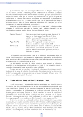 Químicamente el coque está formado por hidrocarburos de alto peso molecular, con
una alta relación carbono – hidrógeno y una alta condensación de aromáticos. Cuando se
encuentra en silos o en pilas a cielo abierto, se debe controlar al igual que con las semillas, la
temperatura interior, dado que las bacterias lo pueden llevar a auto ignición. El grado de
carbonización se controla con el ensayo de volátiles, que representan los hidrocarburos
incompletamente coquificados. La combustión del coque, con el calentamiento que produce
en la masa expuesta, libera los volátiles, aportando al ambiente “olor a petróleo”, por lo cual
no reemplaza al carbón de madera en el uso doméstico.
Si bien hay otras tecnologías, como “Fluid Coking” o “Flexicoking”, todas las unidades
instaladas en nuestro país responden al “delayed coker”, coqueo retardado. Con las
mencionadas unidades se pueden obtener distintas calidades de coque:
Esponja (“Sponge”) Material con apariencia de esponja negra, absorbente de
agua por su alta área superficial. Con un 12% de
volátiles. Poco material fino, con una granulometría
entre 5 – 20 cm, con mayoría de gruesos.
Aguja (Needle) Estructura fibrosa, parecida a agujas, con menor
contenido de volátiles y mayor relación C/H2.
Balines (Shot) Trozos esféricos con tendencia a aglomerarse, de menor
valor comercial. Generalmente la obtención de “shot
coke” se debe a inconvenientes operativos, por ser una
alternativa no querida.
Los coques sin ningún tratamiento luego de su obtención, denominados verdes, se
utilizan como combustible tal cual se presentan, pulverizados o en briquetas. El coque esponja
verde, solo o mezclado con carbones naturales tiene aplicaciones metalúrgicas, tanto como
en la industria de los carburos como el de silicio.
Las dos calidades principales de coque, esponja o aguja, pueden ser calcinados,
sometidos en hornos tubulares a temperatura de unos 1000 ºC, esto reduce los volátiles a
muy bajos niveles, dando lo que se denomina coque calcinado.
El coque calcinado tiene un buen mercado en la industria del aluminio, para producir
los ánodos de las celdas de reducción electrolítica. Los electrodos de los hornos eléctricos son
también manufacturados con coque calcinado, tanto para la industria del acero como en la
obtención de metales en estado elemental.
5. COMBUSTIBLES PARA MOTORES, INTRODUCCION
En este estudio vamos a considerar tres tipos de combustibles, para tres tipos distintos
de motores; tipo Otto, tipo Diesel y turbinas de gas. La disponibilidad de combustible para
cada requerimiento, depende de una investigación paralela de adecuación de diseño de
motores a combustibles y de combustibles a las modernas tecnologías mecánicas. Es de
destacar que no solo interesa el diseño en sí de la maquina a los efectos de especificar el
combustible, sino también los factores climáticos que van a interactuar con el sistema.
Sumado a estos aspectos aparece el mayor cuidado por el ambiente que en estos últimos
tiempos preocupa a la humanidad, que también incide sobre motores y combustibles.
En términos generales los productos de petróleo, denominados también subproductos
en la industria, son mezclas de distintas corrientes de las refinerías, que deben adaptarse a una
especificación rigurosa para mantener una calidad competitiva en un mercado exigente. En
todo caso debemos considerar que en combustibles, como en todos los productos de esta
industria, no hay alquimia, para que halles calidad debe haber tecnología, debe haber
procesos y una investigación y desarrollo constante en busca de la excelencia(9.41).
24
TOMO II La Refinación del Petróleo
home
 