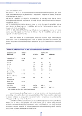 cierta inestabilidad química.
REFOMADO CATALITICO, es un componente importante de las naftas argentinas, por tener
varias plantas en operación, los denominados “Platforming”. Aporta buen Número de Octano
y buena estabilidad química.
NAFTAS DE PROCESOS DE PIROLISIS, en general no se usan en forma directa, siendo
reformadas o hidrogenadas previamente, sin tratar aportan buen Número de Octano y gran
inestabilidad química.
NAFTA POLIMERIZADA, prácticamente no se usa en forma directa en la actualidad, aporta
buen Número de Octano y gran inestabilidad química. Por hidrogenación se obtiene un
componente similar al alquilado.
NAFTA DE CRACKING CATALITICO, muy utilizada en nuestro país que cuenta con varias
plantas operando. Aporta buen Número de Octano y algo de inestabilidad química que es
superada con aditivos estabilizantes.
Previo a la mezcla de los componentes puede ser necesario algún tratamiento de
purificación, si bien los modernos procesos hacen en general innecesario tal tratamiento, los
mismos responden fundamentalmente a la eliminación del azufre y a aumentar la estabilidad
química.
TABLA 9 ANALISIS TIPICO DE NAFTAS DEL MERCADO NACIONAL
DETERMINACION METODO MOTONAFTA
ANALITICA ASTM COMUN SUPER SIN PLOMO
Densidad 15/15 ºC D-1298 0,73 0,73 0,75
Destilación D-86
10% ºc 56 56 56
50% °C 110 110 110
PF ºC 215 215 215
Rto % v 98 98 98
Azufre % p D-1266 0,06 0,06 0,005
Corrosión S/Cu
3Hs,50 ºC D-130 1a 1a 1a
Número de Octano
Research D-2699 84 94 96
Contenido de
Plomo gr/1 D-3116 0,005
Contenido de
TEL*, cm3/1 D-1269 máx. 1 máx. 1 -
TV, REID lb/pulg2 D-323 máx. 11,3 máx. 11,3 máx. 11,3
*Sigla en ingles de Plomo tetra Etilo(Tetra Ethyl Lead)
Los compuestos de azufre producen en general corrosión, mal olor, contaminación
ambiental y, en las naftas, disminuyen la susceptibilidad al TEL. Sí bien el azufre se distribuye
en todo el petróleo, los compuestos más contaminantes y corrosivos se encuentran en las
naftas, por ser de bajo punto de ebullición.
Las modernas refinerías cuentan con procesos catalíticos para obtener componentes de
mezcla para las naftas, estos procesos son desulfurizantes, por lo que los compuestos de
azufre se concentran en los gases de refinería como ácido sulfhídrico. Los compuestos de
azufre más comunes presentes en petróleo y fracciones responden a las siguientes formulas
estructurales, donde R representa un radical alquilo.
26
TOMO II La Refinación del Petróleo
home
 