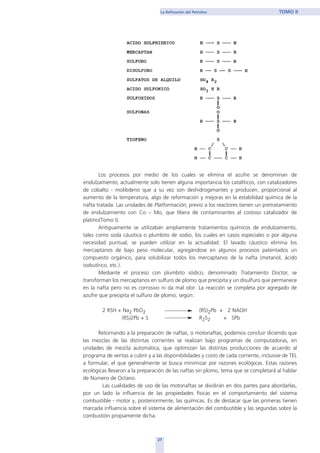 Los procesos por medio de los cuales se elimina el azufre se denominan de
endulzamiento, actualmente solo tienen alguna importancia los catalíticos, con catalizadores
de cobalto - molibdeno que a su vez son deshidrogenantes y producen, proporcional al
aumento de la temperatura, algo de reformación y mejoras en la estabilidad química de la
nafta tratada. Las unidades de Platformación, previo a los reactores tienen un pretratamiento
de endulzamiento con Co – Mo, que libera de contaminantes al costoso catalizador de
platino(Tomo I).
Antiguamente se utilizaban ampliamente tratamientos químicos de endulzamiento,
tales como soda cáustica o plumbito de sodio, los cuales en casos especiales o por alguna
necesidad puntual, se pueden utilizar en la actualidad. El lavado cáustico elimina los
mercaptanos de bajo peso molecular, agregándose en algunos procesos patentados un
compuesto orgánico, para solubilizar todos los mercaptanos de la nafta (metanol, ácido
isobutírico, etc.).
Mediante el proceso con plumbito sódico, denominado Tratamiento Doctor, se
transforman los mercaptanos en sulfuro de plomo que precipita y un disulfuro que permanece
en la nafta pero no es corrosivo ni da mal olor. La reacción se completa por agregado de
azufre que precipita el sulfuro de plomo, según:
2 RSH + Na2 PbO2 (RS)2Pb + 2 NAOH
(RS)2Pb + S R2S2 + SPb
Retornando a la preparación de naftas, o motonaftas, podemos concluir diciendo que
las mezclas de las distintas corrientes se realizan bajo programas de computadoras, en
unidades de mezcla automática, que optimizan las distintas producciones de acuerdo al
programa de ventas a cubrir y a las disponibilidades y costo de cada corriente, inclusive de TEL
a formular, el que generalmente se busca minimizar por razones ecológicas. Estas razones
ecológicas llevaron a la preparación de las naftas sin plomo, tema que se completará al hablar
de Número de Octano.
Las cualidades de uso de las motonaftas se dividirán en dos partes para abordarlas,
por un lado la influencia de las propiedades físicas en el comportamiento del sistema
combustible - motor y, posteriormente, las químicas. Es de destacar que las primeras tienen
marcada influencia sobre el sistema de alimentación del combustible y las segundas sobre la
combustión propiamente dicha.
27
La Refinación del Petróleo TOMO II
home
 