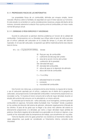 5.1.1. PROPIEDADES FISICAS DE LAS MOTONAFTAS
Las propiedades físicas de un combustible, definidas por ensayos simples, tienen
marcada influencia sobre la facilidad y la seguridad con que el motor ejecuta sus funciones.
En este estudio no se tendrán en cuenta consideraciones mecánicas, propias del diseño de los
motores, tomando solamente la relación físico química entre el combustible y el motor medio
normal del parque actual.
5.1.1.1. DENSIDAD O PESO ESPECIFICO Y VISCOSIDAD
Durante la carburación se plantean distintos problemas en función de la calidad del
combustible. Comenzaremos con su Densidad, que influye sobre el peso de nafta que pasa
por el orificio calibrado del carburador en la unidad de tiempo o, el peso del volumen
inyectado. En el caso del carburador, la expresión que define matemáticamente esta relación
tiene la forma:
W = CA √ 2.g.Dw.Df.(H-h.Df/Dw), Donde:
W - flujo por seg. de combustible.
C - coeficiente de descarga del surtidor.
A - área de la sección mínima del surtidor
g - aceleración de la gravedad.
Dw- densidad del agua.
Df - densidad del combustible.
H - altura de agua en la depresión de admisión.
h - altura del nivel de combustible.
C = f (v.k.Df/η)
v - velocidad lineal en el surtidor.
k - constante.
η - viscosidad del combustible.
Esta función nos indica que, a constancia de los otros factores, la riqueza de la mezcla,
o sea el carburante aportado por el orificio, cualquiera sea el diseño de la garganta del
carburador, será proporcional a la densidad del combustible e inversamente proporcional a su
viscosidad. La Fig. 13 muestra el menor consumo de la nafta de mayor densidad, durante un
estudio del aumento del consumo con la velocidad en un mismo vehículo.
Es conocido que la mezcla aire - nafta carburada, no es homogénea, contiene parte del
combustible sin vaporizar, formando niebla (humedad). Esta "humedad" tiende a quedarse
en los cambios de dirección del sistema de admisión, afectando negativamente el llenado de
los cilindros. El peso de las gotas que no llegan a las zonas más calientes del sistema es
directamente proporcional a la densidad, por tanto a mayor densidad mayor pérdida de
potencia. Este efecto negativo de la densidad no es apreciable con el motor en régimen, o sea
cuando se han alcanzado todas las temperaturas de trabajo, que actualmente son muy altas.
Tanto los líquidos como los gases presentan una resistencia al movimiento relativo de
capas adyacentes, que puede ser considerado un frotamiento interno, conocida como
Viscosidad.
28
TOMO II La Refinación del Petróleo
home
 