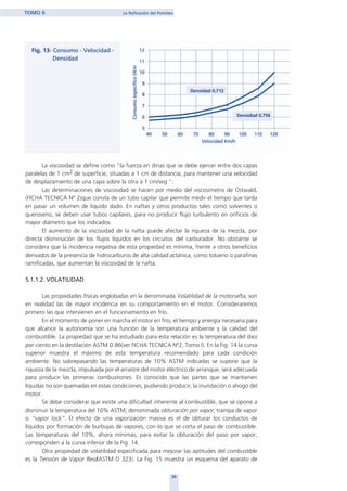 30
TOMO II La Refinación del Petróleo
La viscosidad se define como "la fuerza en dinas que se debe ejercer entre dos capas
paralelas de 1 cm2 de superficie, situadas a 1 cm de distancia, para mantener una velocidad
de desplazamiento de una capa sobre la otra a 1 cm/seg ".
Las determinaciones de viscosidad se hacen por medio del viscosímetro de Ostwald,
(FICHA TECNICA Nº 2)que consta de un tubo capilar que permite medir el tiempo que tarda
en pasar un volumen de liquido dado. En naftas y otros productos tales como solventes o
queroseno, se deben usar tubos capilares, para no producir flujo turbulento en orificios de
mayor diámetro que los indicados.
El aumento de la viscosidad de la nafta puede afectar la riqueza de la mezcla, por
directa disminución de los flujos líquidos en los circuitos del carburador. No obstante se
considera que la incidencia negativa de esta propiedad es mínima, frente a otros beneficios
derivados de la presencia de hidrocarburos de alta calidad actánica, como tolueno o parafinas
ramificadas, que aumentan la viscosidad de la nafta.
5.1.1.2. VOLATILIDAD
Las propiedades físicas englobadas en la denominada Volatilidad de la motonafta, son
en realidad las de mayor incidencia en su comportamiento en el motor. Consideraremos
primero las que intervienen en el funcionamiento en frío.
En el momento de poner en marcha el motor en frío, el tiempo y energía necesaria para
que alcance la autonomía son una función de la temperatura ambiente y la calidad del
combustible. La propiedad que se ha estudiado para esta relación es la temperatura del diez
por ciento en la destilación ASTM D 86(ver FICHA TECNICA Nº2, Tomo I). En la Fig. 14 la curva
superior muestra el máximo de esta temperatura recomendado para cada condición
ambiente. No sobrepasando las temperaturas de 10% ASTM indicadas se supone que la
riqueza de la mezcla, impulsada por el arrastre del motor eléctrico de arranque, será adecuada
para producir las primeras combustiones. Es conocido que las partes que se mantienen
líquidas no son quemadas en estas condiciones, pudiendo producir, la inundación o ahogo del
motor.
Se debe considerar que existe una dificultad inherente al combustible, que se opone a
disminuir la temperatura del 10% ASTM, denominada obturación por vapor, trampa de vapor
o “vapor lock”. El efecto de una vaporización masiva es el de obturar los conductos de
líquidos por formación de burbujas de vapores, con lo que se corta el paso de combustible.
Las temperaturas del 10%, ahora mínimas, para evitar la obturación del paso por vapor,
corresponden a la curva inferior de la Fig. 14.
Otra propiedad de volatilidad especificada para mejorar las aptitudes del combustible
es la Tensión de Vapor Reid(ASTM D 323). La Fig. 15 muestra un esquema del aparato de
home
 