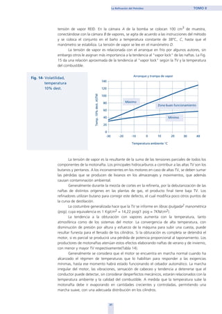 31
La Refinación del Petróleo TOMO II
tensión de vapor REID. En la cámara A de la bomba se colocan 100 cm3 de muestra,
conectándose con la cámara B de vapores, se agita de acuerdo a las instrucciones del método
y se coloca el conjunto en el baño a temperatura constante de 38ºC, C, hasta que el
manómetro se estabiliza. La tensión de vapor se lee en el manómetro D.
La tensión de vapor es relacionada con el arranque en frío por algunos autores, sin
embargo otros le asignan más importancia a la tendencia al "vapor lock" de las naftas. La Fig.
15 da una relación aproximada de la tendencia al "vapor lock" según la TV y la temperatura
del combustible.
La tensión de vapor es la resultante de la suma de las tensiones parciales de todos los
componentes de la motonafta. Los principales hidrocarburos a contribuir a las altas TV son los
butanos y pentanos. A los inconvenientes en los motores en caso de altas TV, se deben sumar
las pérdidas que se producen de livianos en los almacenajes y movimientos, que además
causan contaminación ambiental.
Generalmente durante la mezcla de cortes en la refinería, por la debutanización de las
naftas de distintos orígenes en las plantas de gas, el producto final tiene baja TV. Los
refinadores utilizan butano para corregir este defecto, el cual modifica poco otros puntos de
la curva de destilación.
La costumbre generalizada hace que la TV se informe en libras /pulgada2 manométrica
(psig), cuya equivalencia es 1 Kg/cm2 = 14,22 psig(1 psig = 7KN/cm2).
La tendencia a la obturación con vapores aumenta con la temperatura, tanto
atmosférica como de los sistemas del motor. La convergencia de alta temperatura, con
disminución de presión por altura y esfuerzo de la máquina para subir una cuesta, puede
resultar funesta para el llenado de los cilindros. Si la obturación es completa se detendrá el
motor, si es parcial se producirá una pérdida de potencia proporcional al taponamiento. Los
productores de motonaftas atenúan estos efectos elaborando naftas de verano y de invierno,
con menor y mayor TV respectivamente(Tabla 14).
Generalmente se considera que el motor se encuentra en marcha normal cuando ha
alcanzado el régimen de temperaturas que lo habilitan para responder a las exigencias
mínimas, hasta ese momento habrá estado funcionando el cebador automático. La marcha
irregular del motor, las vibraciones, sensación de cabeceo y tendencia a detenerse que el
conductor puede detectar, sin considerar desperfectos mecánicos, estarán relacionados con la
temperatura ambiente y la calidad del combustible. A medida que la temperatura sube la
motonafta debe ir evaporando en cantidades crecientes y controladas, permitiendo una
marcha suave, con una adecuada distribución en los cilindros.
home
 