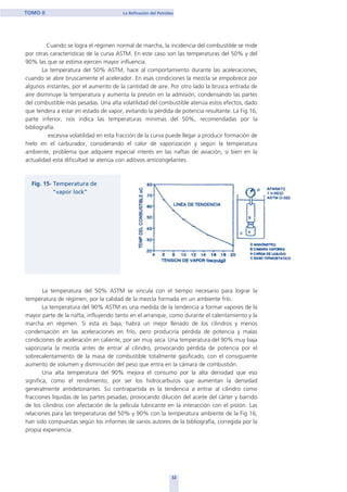 32
TOMO II La Refinación del Petróleo
Cuando se logra el régimen normal de marcha, la incidencia del combustible se mide
por otras características de la curva ASTM. En este caso son las temperaturas del 50% y del
90% las que se estima ejercen mayor influencia.
La temperatura del 50% ASTM, hace al comportamiento durante las aceleraciones,
cuando se abre bruscamente el acelerador. En esas condiciones la mezcla se empobrece por
algunos instantes, por el aumento de la cantidad de aire. Por otro lado la brusca entrada de
aire disminuye la temperatura y aumenta la presión en la admisión, condensando las partes
del combustible más pesadas. Una alta volatilidad del combustible atenúa estos efectos, dado
que tendera a estar en estado de vapor, evitando la pérdida de potencia resultante. La Fig.16,
parte inferior, nos indica las temperaturas mínimas del 50%, recomendadas por la
bibliografía.
excesiva volatilidad en esta fracción de la curva puede llegar a producir formación de
hielo en el carburador, considerando el calor de vaporización y según la temperatura
ambiente, problema que adquiere especial interés en las naftas de aviación, si bien en la
actualidad esta dificultad se atenúa con aditivos anticongelantes.
La temperatura del 50% ASTM se vincula con el tiempo necesario para lograr la
temperatura de régimen, por la calidad de la mezcla formada en un ambiente frío.
La temperatura del 90% ASTM es una medida de la tendencia a formar vapores de la
mayor parte de la nafta, influyendo tanto en el arranque, como durante el calentamiento y la
marcha en régimen. Si esta es baja, habrá un mejor llenado de los cilindros y menos
condensación en las aceleraciones en frío, pero produciría pérdida de potencia y malas
condiciones de aceleración en caliente, por ser muy seca. Una temperatura del 90% muy baja
vaporizaría la mezcla antes de entrar al cilindro, provocando pérdida de potencia por el
sobrecalentamiento de la masa de combustible totalmente gasificado, con el consiguiente
aumento de volumen y disminución del peso que entra en la cámara de combustión.
Una alta temperatura del 90% mejora el consumo por la alta densidad que eso
significa, como el rendimiento, por ser los hidrocarburos que aumentan la densidad
generalmente antidetonantes. Su contrapartida es la tendencia a entrar al cilindro como
fracciones líquidas de las partes pesadas, provocando dilución del aceite del cárter y barrido
de los cilindros con afectación de la película lubricante en la interacción con el pistón. Las
relaciones para las temperaturas del 50% y 90% con la temperatura ambiente de la Fig 16,
han sido compuestas según los informes de varios autores de la bibliografía, corregida por la
propia experiencia.
home
 