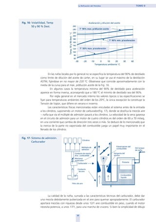 33
La Refinación del Petróleo TOMO II
En las nafas locales por lo general no se especifica la temperatura del 90% de destilado
como límite de dilución del aceite de carter, en su lugar se usa el máximo de la destilación
ASTM, fijándose en no mayor de 220 ºC. Obsérvese que coincide aproximadamente con la
media de la curva para el máx. p/dilución aceite de la Fig. 16.
En algunos casos la temperatura mínima del 90% de destilado para aceleración
aparece en forma inversa, aconsejando que a 180 ºC el mínimo de destilado sea del 90%.
Por regla general en el mercado interno los valores típicos o las especificaciones se
fijan para temperaturas ambientes del orden de los 20ºC, la única excepción la constituye la
Tensión de Vapor, que difiere en verano e invierno.
Las características físicas mencionadas están vinculadas al sistema antes de la entrada
a los cilindros, suponiendo un motor de carburador(Fig. 17), donde se dosifica la mezcla aire
– nafta que vía el múltiple de admisión pasará a los cilindros. La velocidad de la vena gaseosa
en el circuito de admisión para un motor de cuatro cilindros es del orden de 60 a 70 m/seg,
en una corriente que cambia de dirección tres veces o más. Se deduce de lo mencionado que
la inercia de la parte no vaporizada del combustible juega un papel muy importante en el
llenado de los cilindros.
La calidad de la nafta, sumada a las características técnicas del carburador, debe dar
una mezcla debidamente pulverizada en el aire para quemar apropiadamente. El carburador
aportará mezclas con riquezas desde unos 12/1 aire combustible en peso, cuando el motor
necesita potencia, a unos 17/1, para una marcha de crucero. Si bien la simplicidad de dibujo
home
 
