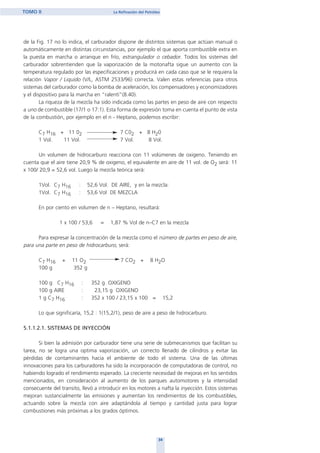 34
TOMO II La Refinación del Petróleo
de la Fig. 17 no lo indica, el carburador dispone de distintos sistemas que actúan manual o
automáticamente en distintas circunstancias, por ejemplo el que aporta combustible extra en
la puesta en marcha o arranque en frío, estrangulador o cebador. Todos los sistemas del
carburador sobrentienden que la vaporización de la motonafta sigue un aumento con la
temperatura regulado por las especificaciones y producirá en cada caso que se le requiera la
relación Vapor / Liquido (V/L, ASTM 2533/96) correcta. Valen estas referencias para otros
sistemas del carburador como la bomba de aceleración, los compensadores y economizadores
y el dispositivo para la marcha en “ralentí”(8.40).
La riqueza de la mezcla ha sido indicada como las partes en peso de aire con respecto
a uno de combustible (17/1 o 17:1). Esta forma de expresión toma en cuenta el punto de vista
de la combustión, por ejemplo en el n - Heptano, podemos escribir:
C7 H16 + 11 02 7 C02 + 8 H20
1 Vol. 11 Vol. 7 Vol. 8 Vol.
Un volumen de hidrocarburo reacciona con 11 volúmenes de oxigeno. Teniendo en
cuenta que el aire tiene 20,9 % de oxigeno, el equivalente en aire de 11 vol. de O2 será: 11
x 100/ 20,9 = 52,6 vol. Luego la mezcla teórica será:
1Vol. C7 H16 : 52,6 Vol. DE AIRE, y en la mezcla:
1Vol. C7 H16 : 53,6 Vol DE MEZCLA
En por ciento en volumen de n – Heptano, resultará:
1 x 100 / 53,6 = 1,87 % Vol de n–C7 en la mezcla
Para expresar la concentración de la mezcla como el número de partes en peso de aire,
para una parte en peso de hidrocarburo, será:
C7 H16 + 11 O2 7 CO2 + 8 H2O
100 g 352 g
100 g C7 H16 : 352 g OXIGENO
100 g AIRE : 23,15 g OXIGENO
1 g C7 H16 : 352 x 100 / 23,15 x 100 = 15,2
Lo que significaría, 15,2 : 1(15,2/1), peso de aire a peso de hidrocarburo.
5.1.1.2.1. SISTEMAS DE INYECCIÓN
Si bien la admisión por carburador tiene una serie de submecanismos que facilitan su
tarea, no se logra una optima vaporización, un correcto llenado de cilindros y evitar las
pérdidas de contaminantes hacia el ambiente de todo el sistema. Una de las últimas
innovaciones para los carburadores ha sido la incorporación de computadoras de control, no
habiendo logrado el rendimiento esperado. La creciente necesidad de mejoras en los sentidos
mencionados, en consideración al aumento de los parques automotores y la intensidad
consecuente del transito, llevó a introducir en los motores a nafta la inyección. Estos sistemas
mejoran sustancialmente las emisiones y aumentan los rendimientos de los combustibles,
actuando sobre la mezcla con aire adaptándola al tiempo y cantidad justa para lograr
combustiones más próximas a los grados óptimos.
home
 
