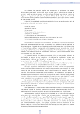 35
La Refinación del Petróleo TOMO II
Los sistemas de inyección pueden ser monopunto, o multipunto. La primera
denominación recae sobre aquellos que tienen un solo inyector ubicado en el múltiple de
admisión, usado generalmente para vehículos de baja cilindrada. Los sistemas multipunto
disponen un inyector en cada cilindro, ubicado delante de la válvula de admisión. El
accionamiento de los inyectores es preferentemente electrónico, por lo que recibe el nombre
de inyección electrónica.
El sistema computarizado que comanda la inyección recibe las señales de una serie de
sensores, que entre otros parámetros informan:
Estado de marcha.
Régimen de marcha.
Carga motriz.
Temperaturas varias, aguas, aire,.... .
Temperaturas del motor.
Caudal y presión del aire de admisión.
Determinación exacta del tiempo en el ciclo de marcha del motor.
Concentración de oxigeno en los gases de escape.
La computadora coteja los datos instantáneos recibidos con sus archivos de ordenes,
elaborando la respuesta correcta a cada circunstancia para la apertura de los inyectores en
tiempo y duración. El estado de marcha y las temperaturas le indican si se trata del arranque
en frío, en tal caso habilitará una inyección adicional para enriquecer la mezcla, si se trata de
ralentí, regulará las revoluciones del motor, en caso de velocidades de crucero empobrecerá
la mezcla acercándose al optimo. El control sobre la mariposa fijará cuantitativamente el aire
justo necesario para cada inyección..
En todos los casos la mezcla aire- combustible estará lo más ajustada posible a las
necesidades, el diseño de los inyectores y la cámara de combustión forzará una
homogenización máxima, con lo cual en los gases de combustión se minimizarán los
contaminantes tales como CO e hidrocarburos sin quemar.
Es de destacar que el aspecto relacionado a la contaminación ambiental ha sido, en
realidad, el determinante del reemplazo del carburador, que tiende a ser total.
En lo que respecta al combustible, la inyección es menos sensible a las propiedades
físicas que el carburador. La admisión en el tiempo correspondiente, solo tiene que ver con el
ingreso de aire, la cual es comandada por la computadora con la mariposa previa a la
inyección. Esto permite dosificaciones muy ajustadas a las necesidades, sin peligros de
obturación de los conductos con vapores del combustible, el cual se mantiene liquido hasta la
inyección. Si bien el inyector se encuentra aislado térmicamente, una baja relación L/V puede
cuasar vaporización con burbujas en su interior, disminuyendo su rendimiento.
La curva de destilación deberá proveer una relación L/V apropiada, que permita
suficientes vapores para combustionar, sin requisitos tan limitantes como para el carburador.
El máximo en la destilación se mantiene como especificación válida por las mismas razones;
dilución del aceite del carter.
En lo que respecta al combustible la inyección monopunto resulta más sensible, ya que
inyecta en el múltiple de admisión, quedando un recorrido diferente para cada cilindro, los
que pueden recibir distintas cantidades de mezcla, si bien este efecto es imperceptible.
La incorporación masiva de la inyección ha resultado de un progresivo reemplazo del
carburador, pero conviviendo, inclusive hoy los automóviles a carburador circulan
normalmente. Esta realidad ha hecho que el diseño de los sistemas de inyección responda a
las especificaciones de la nafta del tiempo de los carburadores, con lo cual han quedado
atados a ellas. En un futuro próximo las motonaftas se elaborarán para sistemas de inyección,
que permanentemente mejoran, por ejemplo inyección continua electrónica de alta
presión(30 Kg/cm2), con lo cual los estudios indicarán las especificaciones que más se adapten
económica y tecnológicamente a tales sistemas.
home
 