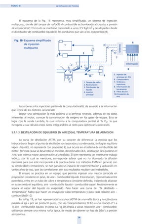 El esquema de la Fig. 18 representa, muy simplificado, un sistema de inyección
multipunto, donde del tanque de nafta(1) el combustible es bombeado al circuito a presión
de circulación(2). El circuito se mantiene presionado a unos 3,5 Kg/cm2 y de allí parten desde
el distribuidor de combustible liquido(3), los conductos que van a los inyectores(4)(5).
Las ordenes a los inyectores parten de la computadora(6), de acuerdo a la información
que recibe de los distintos sensores(8).
Lograr una combustión lo más próxima a la perfecta necesita, además de los datos
inherentes al motor, conocer la concentración de oxigeno en los gases de escape. Esto se
logra con la sonda Lambda, la cual informa a la computadora central el % O2, la que
incorpora a sus cálculos estos datos integrándolos al resto para optimizar la operación.
5.1.1.3. DESTILACIÓN DE EQUILIBRIO EN AIRE(DEA), TEMPERATURA DE ADMISION
La curva de destilación ASTM, por su carácter de diferencial (a medida que los
hidrocarburos llegan al punto de ebullición son separados y condensados, sin lograr equilibrio
vapor - líquido), no representa con propiedad lo que ocurre en el sistema de combustible del
motor. Por esta causa se desarrolló un método, denominado DEA, Destilación de Equilibrio en
Aire, que intenta mayor aproximación a la realidad. Si bien representa un interesante trabajo
teórico, por lo cual se menciona, corresponde aclarar que no ha alcanzado la difusión
necesaria para que esté incorporado a la práctica diaria. Los métodos ASTM en general, con
su simplicidad y limitaciones, se han ganado un espacio de experimentación y aplicación en
tantos años de uso, que las correlaciones con sus resultados resultan casi irrebatibles.
El ensayo se practica en un equipo que permite ingresar una mezcla conocida en
proporción constante en peso, de aire - combustible líquido. Esta relación, representada entre
paréntesis, entra en un tubo de cobre a temperatura constante definida, tratando de alcanzar
en su recorrido el equilibrio; aire - combustible liquido - combustible vapor. Posteriormente se
separa el vapor del liquido no evaporado. Para hacer una curva de “% destilado –
temperatura” habrá que hacer un ensayo por cada temperatura y para cada relación aire –
combustible(9.10).
En la Fig. 19, se han representado las curvas ASTM de una nafta típica y n-octáno(una
paralela al eje x por ser producto puro), con las correspondientes DEA's a una relación (15 a
1) aire - combustible líquido, en peso. La Fig 20 amplía a varias relaciones aire - combustible,
utilizando siempre una misma nafta típica, de modo de obtener un haz de DEA's a presión
atmosférica.
36
TOMO II La Refinación del Petróleo
home
 