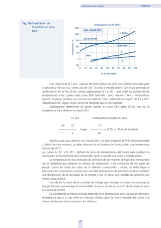 Una relación de 8:1 aire - vapores de hidrocarburo en peso, es un límite razonable para
la ignición a mezcla rica, como una de 20:1 lo sería a mezcla pobre. Con estas premisas se
construyeron en la Fig 20 las curvas superpuestas 8:1 y 20:1, que unen los puntos de las
temperaturas a las cuales cada curva DEA (definida como relación “aire - hidrocarburo
líquido” en peso), produce una mezcla con relación “aire - hidrocarburo vapor” de 8:1 y 20:1
respectivamente, según el por ciento de destilado que le corresponde.
Supongamos determinar el punto donde la curva DEA para (15:1) nos da la
temperatura para obtener la mezcla 20:1.
15 aire - 1 hidrocarburo líquido en peso
20 15 15
= luego x = = 0,75 = 75% de destilado.
1 x 20
Significa que para obtener una mezcla 20:1, se debe evaporar el 75% del combustible
o, dicho de otra manera, se debe alcanzar en el sistema de combustible una temperatura
mínima de 35 ºC.
Las curvas A, 8:1 y B, 20:1, definen la zona de temperaturas del motor para producir la
combustión eficientemente del combustible, tanto a mezcla rica como a mezcla pobre.
La temperatura en los conductos de admisión de los motores se logra por intercambio
con el ambiente que generan la cámara de combustión y los conductos de los gases de
escape. Como en todos los casos de la relación combustible – motor, se debe llegar a
soluciones de compromiso, puesto que una alta temperatura de admisión produce también
una disminución de la densidad de la mezcla y por lo tanto una pérdida de potencia por
menor carga másica.
Uno de los factores de la cantidad de trabajo que entrega un motor lo constituye la
energía térmica que entrega el combustible, la que a su vez es función de la carga en peso
que entra al cilindro.
La cantidad de la mezcla entrada depende de la temperatura en la válvula de admisión,
temperatura que a su vez tiene un marcado efecto sobre la marcha estable del motor y la
buena distribución de la mezcla en los cilindros.
37
La Refinación del Petróleo TOMO II
home
 
