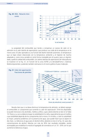 La propiedad del combustible que tiende a compensar un exceso de calor en la
admisión es el calor latente de vaporización, que produce una caída de la temperatura en la
misma zona. El calor aportado es una función del diseño total del automotor, la temperatura
que se logre estará relacionada con la temperatura ambiente y el régimen de marcha
adoptado y, como única variable en cierta forma manejable por el usuario, para un régimen
dado, queda la calidad del combustible. Los calores latentes de vaporización de hidrocarburos
se muestran en la Fig. 21, en función de la curva ASTM y la densidad(Tomo I, Sistemas
Multicomponentes), pudiendo también estimarse en el mismo gráfico el peso molecular.
Resulta claro que si se desea disminuir la temperatura de admisión, se deberá agregar
al combustible un componente que aumente su calor de vaporización. Entre los disponibles
se puede mencionar a los alcoholes, metílico y etílico, cuyos calores latentes se dan en la Tabla
10. Previo a su uso se deberá ensayar la solubilidad en la nafta, especialmente para el metílico
cuya solubilidad depende de los componentes de la misma. En el etílico, si bien la solubilidad
es mayor, presenta problemas con la presencia de agua, que puede hacer que se separe en
dos fases. La tolerancia al agua para el alcohol etílico absoluto se da en la Fig. 22, para dos
concentraciones de alcohol. Mezclas con más de 30% han resultado inestables, siendo
aconsejable para estabilizar la mezcla el agregado de aromáticos en un 10 - 20% con lo que
aumenta la tolerancia al agua.
38
TOMO II La Refinación del Petróleo
home
 