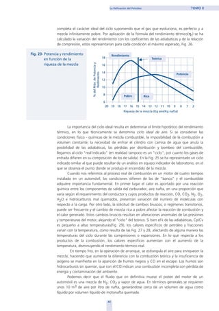 completa el carácter ideal del ciclo suponiendo que el gas que evoluciona, es perfecto y a
mezcla infinitamente pobre. Por aplicación de la fórmula del rendimiento térmico(ηt) se ha
calculado la variación del rendimiento con los coeficientes de las adiabáticas y de la relación
de compresión, estos representarían para cada condición el máximo esperado, Fig. 26.
La importancia del ciclo ideal resulta en determinar el límite hipotético del rendimiento
térmico, en lo que técnicamente se denomina ciclo ideal de aire. Si se consideran las
condiciones físico - químicas de la mezcla combustible, la imposibilidad de la combustión a
volumen constante, la necesidad de enfriar el cilindro con camisa de agua que anula la
posibilidad de las adiabáticas, las pérdidas por distribución y bombeo del combustible,
llegamos al ciclo "real indicado" (en realidad tampoco es un "ciclo", por cuanto los gases de
entrada difieren en su composición de los de salida). En la Fig. 25 se ha representado un ciclo
indicado similar al que puede resultar de un análisis en equipo indicador de laboratorio, en el
que se observa el punto donde se produjo el encendido de la mezcla.
Cuando nos referimos al proceso real de combustión en un motor de cuatro tiempos
instalado en un automóvil, las condiciones difieren de las de "banco" y el combustible
adquiere importancia fundamental. En primer lugar el calor es aportado por una reacción
química entre los componentes de salida del carburador, aire nafta, en una proporción que
varía según el requerimiento del conductor y cuyos productos de reacción, CO, CO2, N2, O2,
H2O e hidrocarburos mal quemados, presentan variación del numero de moléculas con
respecto a la carga. Por otro lado, la solicitud de cambios bruscos, o regímenes transitorios,
puede ser frecuente y el cambio de mezcla rica a pobre afectar la reacción de combustión y
el calor generado. Estos cambios bruscos resultan en alteraciones anormales de las presiones
y temperaturas del motor, alejando el "ciclo" del teórico. Si bien el k de las adiabáticas, Cp/Cv
es pequeño a altas temperaturas(Fig. 29), los calores específicos de petróleo y fracciones
varían con la temperatura, como resulta de las Fig. 27 y 28, afectando de alguna manera las
temperaturas del ciclo durante las compresiones o expansiones. En lo que respecta a los
productos de la combustión, los calores específicos aumentan con el aumento de la
temperatura, disminuyendo el rendimiento térmico real.
En tiempo frío, en la operación de arranque, se estrangula el aire para enriquecer la
mezcla, haciendo que aumente la diferencia con la combustión teórica y la insuficiencia de
oxígeno se manifiesta en la aparición de humos negros y CO en el escape. Los humos son
hidrocarburos sin quemar, que con el CO indican una combustión incompleta con pérdida de
energía y contaminación del ambiente.
Podemos decir que el fluido que en definitiva mueve el pistón del motor de un
automóvil es una mezcla de N2, CO2 y vapor de agua. En términos generales se requieren
unos 10 m3 de aire por litro de nafta, generándose cerca de un volumen de agua como
líquido por volumen líquido de motonafta quemada.
41
La Refinación del Petróleo TOMO II
home
 
