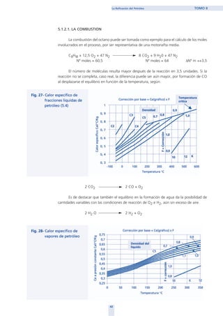 5.1.2.1. LA COMBUSTION
La combustión del octano puede ser tomada como ejemplo para el cálculo de los moles
involucrados en el proceso, por ser representativa de una motonafta media.
C8Hl8 + 12,5 O2 + 47 N2 8 CO2 + 9 H20 + 47 N2
Nº moles = 60,5 Nº moles = 64 ∆Nº m =+3,5
El número de moléculas resulta mayor después de la reacción en 3,5 unidades. Si la
reacción no se completa, caso real, la diferencia puede ser aún mayor, por formación de CO
al desplazarse el equilibrio en función de la temperatura, según:
2 CO2 2 CO + O2
Es de destacar que también el equilibrio en la formación de agua da la posibilidad de
cantidades variables con las condiciones de reacción de O2 e H2, aún sin exceso de aire.
2 H2 O 2 H2 + O2
43
La Refinación del Petróleo TOMO II
home
 