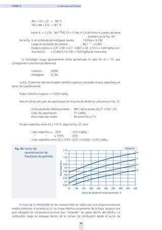 tM = 110 – 22 = 88 ºC
TM = 88 + 273 = 361 ºK
Factor K = (1,216 . 3611/3)/0,73 = 11,86 ≅11,9 (el Factor K puede calcularse
también con la Fig. 30)
De la Fig. 9, el contenido de hidrógeno resulta : 13,9%p ≡ 0,139
Luego el contenido de carbono : 86,1 “ ≡ 0,861
Oxigeno teórico = 2,7C + 8H = (2,7 . 0,861) + (8 . 0,161) = 3,44 Kg/Kg com.
Aire teórico = (3,44/23,15) 100 = 14,9 Kg/Kg de motonafta
La tecnología ocupa generalmente como aproximado el valor de At = 15, que
corresponde a una formula elemental:
Carbono 0,858
Hidrógeno 0,144
La Fig. 10 permite calcular el poder calorífico superior, conocidos el peso específico y el
factor de caracterización.
Poder Calorífico Superior = 11200 Cal/Kg
Para el cálculo del calor de vaporización en el punto de ebullición utilizamos la Fig. 21:
Punto ebullición Molal promedio : 88ºC (de la propia Fig 21 ≅100 - 22)
Calor de vaporización : 77 Cal/Kg.
Peso molecular medio : 90 (entre C6 y C7)
El calor específico entre 25 y 110 ºC según la Fig. 27, será:
Calor específico a 25ºC : 0,51 Cal/Kg.
“ “ a 110ºC : 0,59
Calor específico entre 25 y 119ºC: (0,51 + 0,59)/2 = 0,55 Cal/Kg.
El inicio de la combustión en los motores Otto se realiza por una chispa provista por
medios exteriores al proceso en sí. La chispa eléctrica proveniente de la bujía, provoca una
gran elevación de temperatura puntual que "enciende" los gases dentro del cilindro. La
combustión luego se propaga dentro de la cámara de combustión desde el punto de
46
TOMO II La Refinación del Petróleo
home
 