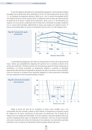 El ciclo de trabajo es afectado por la velocidad de propagación, disminuyendo el trabajo
entregado con la disminución de la velocidad. En la Fig. 35, para proporciones de aire 0,8 y
1,1, se comparan los diagramas teóricos a 2600 r.p.m., con un avance al encendido de 40º
con respecto al punto muerto superior (pms). La diferencia entre los picos de máxima presión
se denomina en la técnica "retraso de la combustión" de la curva a 1,1 de AireT/AireR con
respecto a la curva de las condiciones 0,8. El retraso de la combustión se puede compensar
con un avance del encendido, adelantando la chispa unos grados con respecto al pms. El
avance al encendido debe ser tal que la combustión termine unos 15 a 20º pasado el pms.
La velocidad de propagación de la llama es proporcional al número de revoluciones del
motor, efecto que probablemente dependa del aumento de la turbulencia dentro de la
cámara de combustión. También aumenta con la energía que aporta la chispa, energía que es
transferida a la mezcla encendida. La temperatura colabora a aumentar la velocidad,
dependiendo del enfriamiento disponible la disipación de calor y los valores máximos posibles.
Como se mencionó si el sistema fuera realmente adiabático no solo aumentaría la velocidad
sino que mejoraría el ciclo real aproximándose al teórico.
Desde el punto de vista de no considerar al motor como variable, sino a los
combustibles técnicos normales y desde un perfil relativo, la temperatura y la presión normal
de trabajo son de menor importancia en esta parte, por pertenecer mas al diseño de la
máquina que a la calidad del combustible. En lo que respecta a la presión podemos decir que
aumenta progresivamente según se desarrolla la combustión, tanto por el calor producido
como por el aumento del número de moléculas en los productos. Los volúmenes quemados
comprimen a los sin quemar aumentando los efectos propios del giro del motor.
48
TOMO II La Refinación del Petróleo
home
 